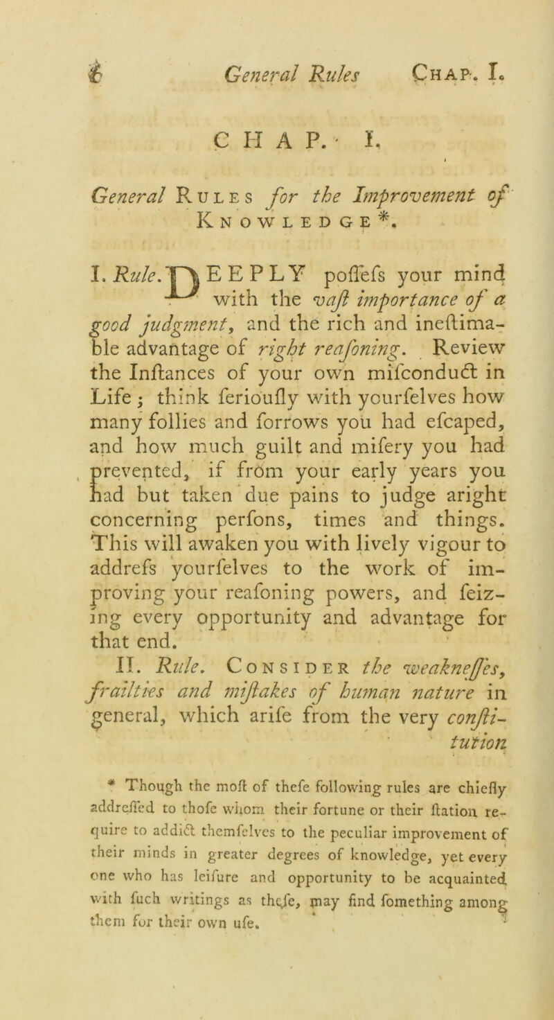C H A P. • L i General Rules for the Improvement oj Knowledge*. ' I I.M.T^EEPLY poflefs your mind with the vajl importance of a good judgment, and the rich and ineflima- ble advantage of right reafoning. Review the Inftances of your own mifcondudt in Life ; think ferioufly with yourfelves how many follies and forrows you had efcaped, and how much guilt and mifery you had Erevented, if from your early years you ad but taken due pains to judge aright concerning perfons, times and things. This will awaken you with lively vigour to addrefs yourfelves to the work of im- proving your reafoning powers, and feiz- mg every opportunity and advantage for that end. II. Rule. Consider the weakne/J'es, frailties and miflakes of human nature in general, which arife from the very confti- tution * Though the molt of thefe following rules are chiefly addrefled to thofe whom their fortune or their ftation re- quire to addict themfelves to the peculiar improvement of their minds in greater degrees of knowledge, yet every one who has leifure and opportunity to be acquainted, with fuch writings as theje, jnay find fomething among them for their own ufe.