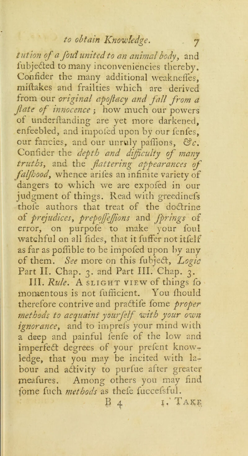 tut ion oj a foul united to an animal body, and iubjedted to many inconveniencies thereby. Confider the many additional weaknefles, miftakes and frailties which are derived from our original apoflacy and fall from a fate of innocence -, how much our powers of understanding are yet more darkened, enfeebled, and impoled upon by our fenfes, our fancies, and our unruly paffions, &c. Confider the depth and difficulty of many truths, and the flattering appearances of falfuood, whence aril'es an infinite variety of dangers to which we are expofed in our judgment of things. Read with greedinefs thole authors that treat of the dodtrine of prejudices, prepqffeflions and fprings of error, on purpofe to make your foul watchful on all fides, that it fuffer not itfelf as far as pofiible to be impofed upon by any of them. See more on this fubjedt, Logic Part II. Chap. 3. and Part III. Chap. 3. III. Rule. A slight view of things fo momentous is not fufficient. You Should therefore contrive and pradtife fome proper methods to acquaint yourfelf with your own ignorance, and to imprefs your mind with a deep and painful fenfe of the low and imperfedt degrees of your prefent know- ledge, that you may be incited with la- bour and adfivity to purfue after greater rneafures. Among others you may find fome fuch methods as thefe fuccefsful. B 4 j.'Take