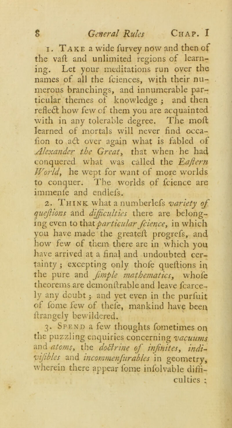 1. Take a wide furvey now and then of the vail and unlimited regions of learn- ing. Let your meditations run over the names of all the iciences, with their nu- merous branchings, and innumerable par- ticular themes of knowledge ; and then reflect how few of them you are acquainted with in any tolerable degree. The moll learned of mortals will never find occa- lion to ad: over again what is fabled of Alexander the Great, that when he had conquered what was called the Raftern World, he wept for want of more worlds to conquer. The worlds of fcience are immenfe and endiefs. 2. Think what a numberlefs variety of qnefions and difficulties there are belong- ing even to thatparticular fcience, in which you have made the greateft progrefs, and how few of them there are in which you have arrived at a final and undoubted cer- tainty ; excepting only thole quellions iq the pure and Jimple mathematics, whole theorems are demonllrable and leave fcarce- ly any doubt; and yet even in the purfuit of lome few of thefe, mankind have been flrangeiy bewildered. 3. Spend a few thoughts fometimes on the puzzling enquiries concerning vacuums and atoms, the dodlrine of infinites, indi- vijibles and mcommenfurables in geometry, wherein there appear lome infolvable diffi- culties :