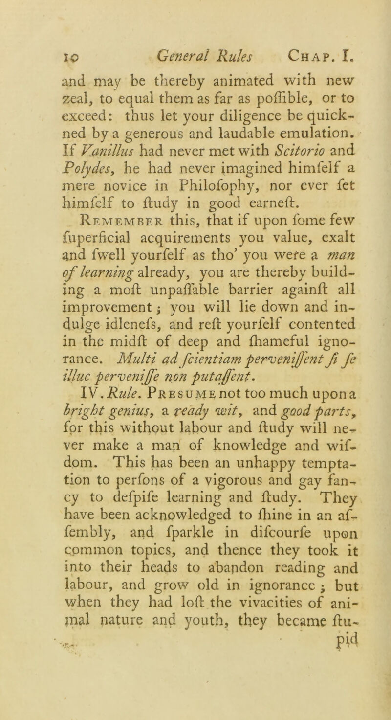 and may be thereby animated with new zeal, to equal them as far as poffible, or to exceed: thus let your diligence be quick- ned by a generous and laudable emulation. If Vanillus had never met with Scitorio and Polydes, he had never imagined himfelf a mere novice in Philofophy, nor ever fet himfelf to ffcudy in good earned:. Remember this, that if upon fome few fuperficial acquirements you value, exalt and fwell yourfelf as tho’ you were a man of lear?iing already, you are thereby build- ing a mod: unpayable barrier againft all improvement; you will lie down and in- dulge idlenefs, and red: yourfelf contented in the midfl of deep and daameful igno- rance. Multi ad fcientiam pervenij/'ent fi fe illuc pervenife non putafcnt. IV. Rule. Presume not too much upon a bright genius, a ready cwity and good parts, for this without labour and fludy will ne- ver make a man of knowledge and wif- dom. This has been an unhappy tempta- tion to perfons of a vigorous and gay fan- cy to defpife learning and fludy. They have been acknowledged to diine in an af- fembly, and fparkle in difcourfe upon common topics, and thence they took it into their heads to abandon reading and labour, and grow old in ignorance ; but when they had loft the vivacities of ani- mal nature and youth, they became flu-