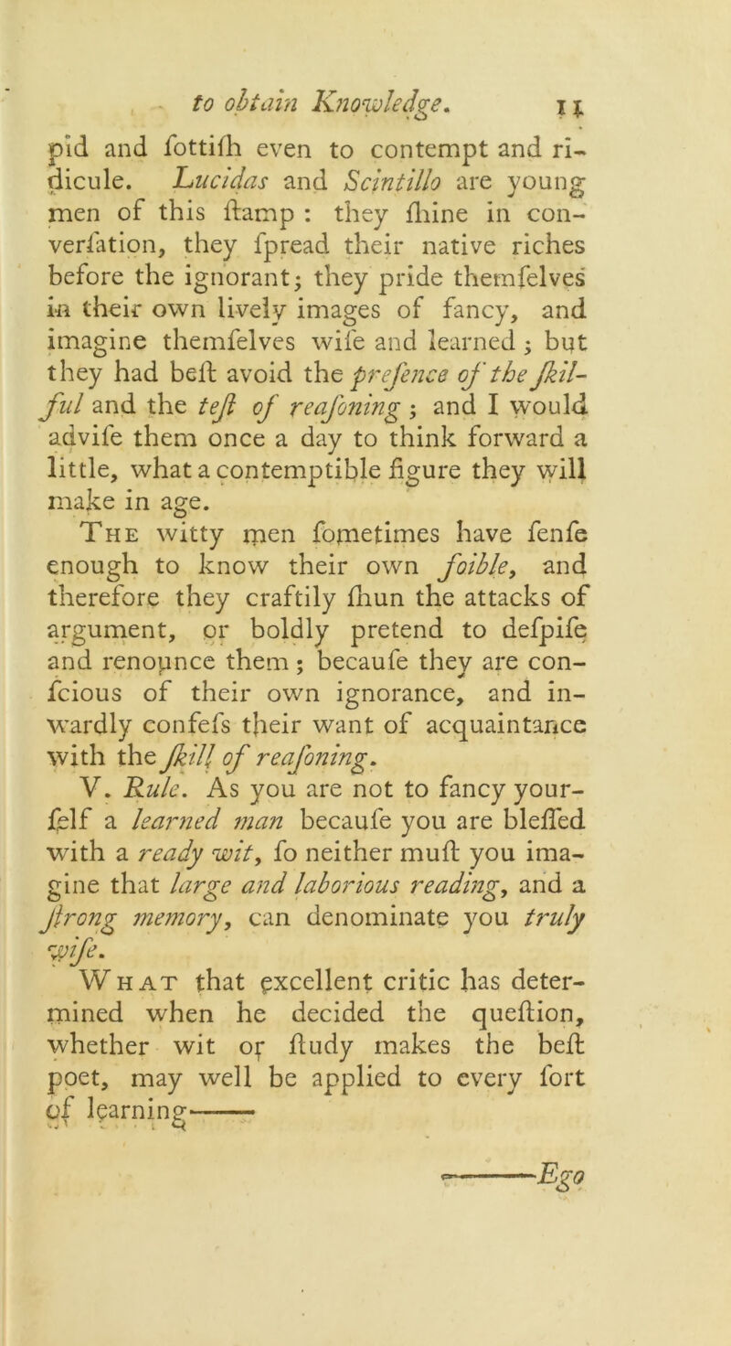 pid and fottifh even to contempt and ri- dicule. Lucidas and Scintilla are young men of this damp : they fliine in con- versation, they fpread their native riches before the ignorant; they pride themfelves in their own lively images of fancy, and imagine themfelves wife and learned; but they had bell avoid the prefence of the Jkil- ful and the tejl of reafoning ; and I would advife them once a day to think forward a little, what a contemptible figure they will make in age. The witty rnen fojmetimes have fenfe enough to know their own foible, and therefore they craftily fnun the attacks of argument, or boldly pretend to defpife and renounce them; becaufe they are con- fcious of their own ignorance, and in- wardly confefs t)ieir want of acquaintance with the Jkill of reafoning, V. Rule. As you are not to fancy your- felf a learned man becaufe you are bleffed ■with a ready wit, fo neither muff you ima- gine that large and laborious reading, and a Jlrong memory, can denominate you truly Wife. What that excellent critic has deter- mined when he decided the queftion, whether wit of fludy makes the bell poet, may well be applied to every fort of learning