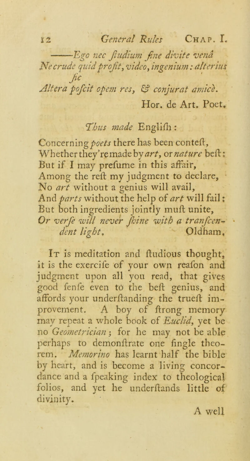 ■Ego nec fiudium fine divite vend Ne crude quid profit, video, ingenium: alter ius Pc Altera poficit op cm res, £? conjurat amice. Hor. de Art. Poet. Thus made Englifh: Concerning poets there has been conteft. Whether they’re made by art, ox nature heft: But if I may prefume in this affair. Among the reft my judgment to declare. No art without a genius will avail. And parts without the help of art will fail: But both ingredients jointly muft unite. Or verfie will never peine with a tranficen- * dent light, Oldham, It is meditation and ftudious thought, it is the exercife of your own reafon and judgment upon all you read, that gives good fenfe even to the beft genius, and affords your underftanding the trueft im- provement. A boy of ftrong memory may repeat a whole book of Euclid, yet be no Geometrician; for he may not be able perhaps to demonftrate one fingle theo- rem. Manorino has learnt half the bible by heart, and is become a living concor- dance and a fpeaking index to theological folios, and yet he underftands little of divinity. A well