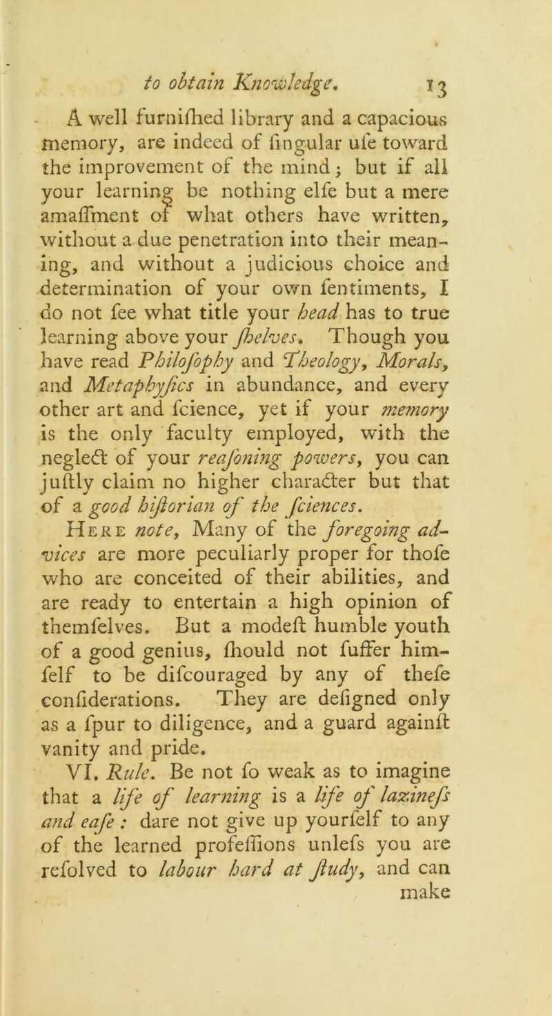 A well furniihed library and a capacious memory, are indeed of lingular ufe toward the improvement of the mind; but if all your learning be nothing elfe but a mere amadment of what others have written, without a due penetration into their mean- ing, and without a judicious choice and determination of your own fentiments, I do not fee what title your head has to true learning above your J,helves. Though you have read Philofophy and Pheology, Morals, and Metaphysics in abundance, and every other art and fcience, yet if your memory is the only faculty employed, with the negledt of your reasoning powers, you can juflly claim no higher character but that of a good hifiorian of the fciences. Here note, Many of the foregoing ad- vices are more peculiarly proper for thofe who are conceited of their abilities, and are ready to entertain a high opinion of themfelves. But a modeft humble youth of a good genius, fhould not fuffer him- felf to be difcouraged by any of thefe confiderations. They are defigned only as a lpur to diligence, and a guard againfl vanity and pride. VI. Rule. Be not fo weak as to imagine that a life of learning is a life of lazinefs and eafe : dare not give up yourfelf to any of the learned profeffions unlefs you are refolved to labour hard at fudy, and can make