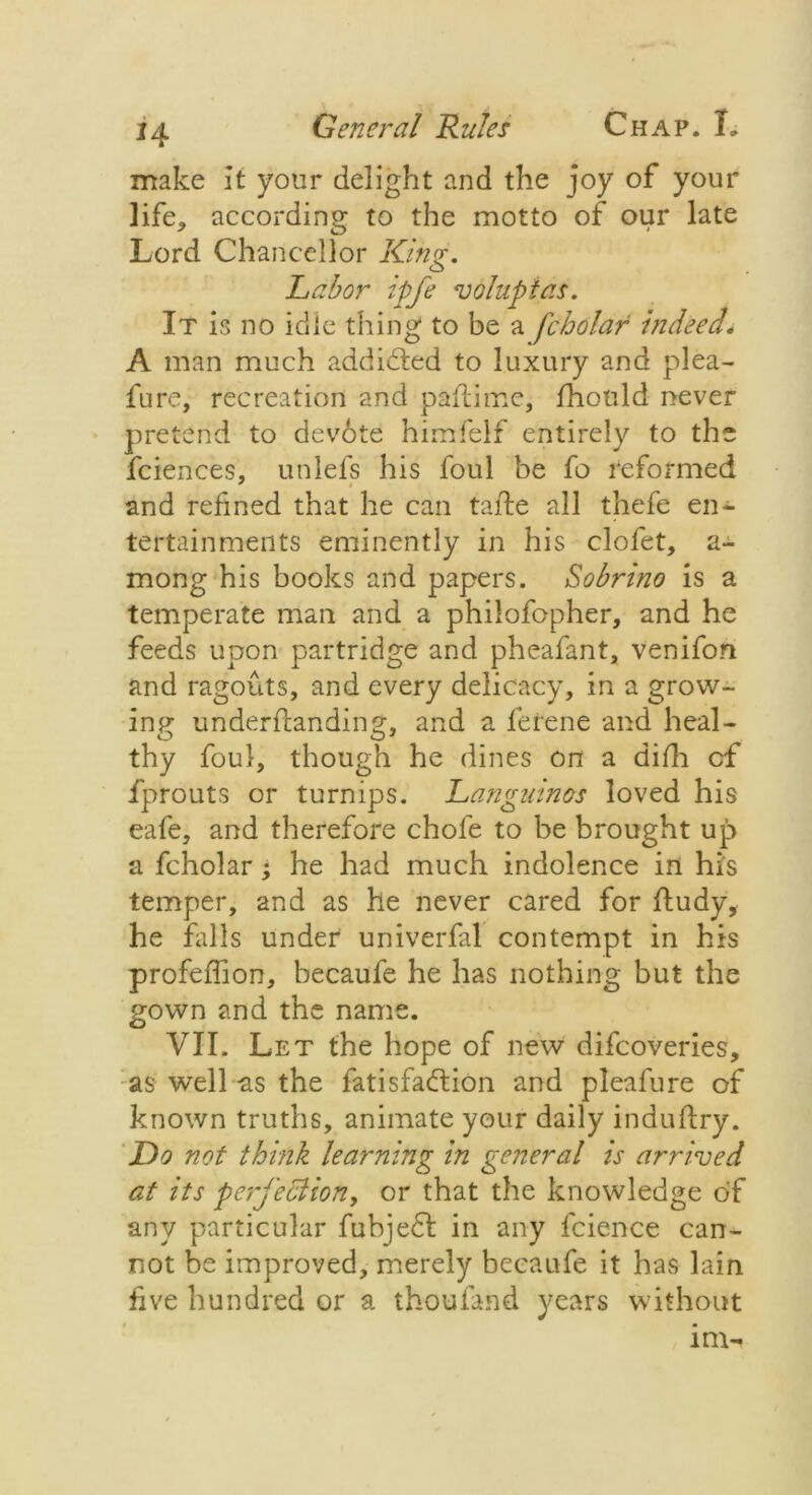 make it your delight and the joy of your life, according to the motto of our late Lord Chancellor King. Labor ipfe voluptas. It is no idle thing to be a fcholar indeed. A man much addicted to luxury and plea- fure, recreation and paflime, fhould never pretend to devote himfelf entirely to the fciences, unlefs his foul be fo reformed and refined that he can tafte all thefe en- tertainments eminently in his clofet, a- mong his books and papers. Sobrino is a temperate man and a philofopher, and he feeds upon partridge and pheafant, venifon and ragouts, and every delicacy, in a grow- ing under flan ding, and a ferene and heal- thy foul, though he dines on a difh of fprouts or turnips. Languinos loved his eafe, and therefore chofe to be brought up a fcholar; he had much indolence in his temper, and as he never cared for fludy, he fills under univerfal contempt in his profeffion, becaufe he has nothing but the gown and the name. VII. Let the hope of new difeoveries, as well -as the fatisfadlion and pleafure of known truths, animate your daily induftry. Do not think learning in general is arrived at its perfection, or that the knowledge of any particular fubjedl in any fcience can- not be improved, merely becaufe it has lain five hundred or a thoufand years without im-