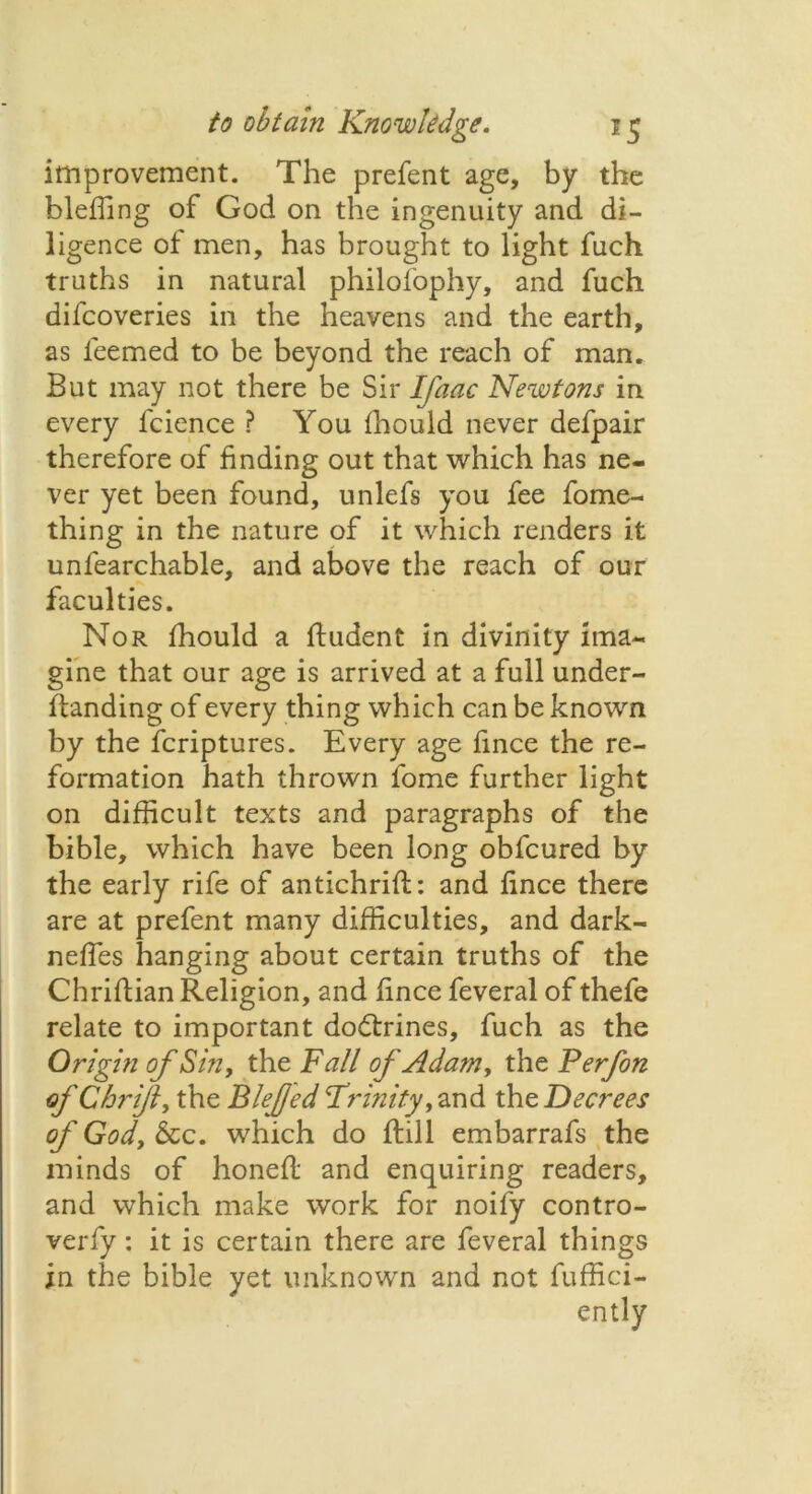 improvement. The prefent age, by the bleffing of God on the ingenuity and di- ligence of men, has brought to light fuch truths in natural philofophy, and fuch difcoveries in the heavens and the earth, as leemed to be beyond the reach of man. But may not there be Sir Ifaac Newtons in every fcience ? You fhould never defpair therefore of finding out that which has ne- ver yet been found, unlefs you fee fome- thing in the nature of it which renders it unfearchable, and above the reach of our faculties. Nor fhould a fiudent in divinity ima- gine that our age is arrived at a full under- flanding of every thing which can be known by the fcriptures. Every age fince the re- formation hath thrown fome further light on difficult texts and paragraphs of the bible, which have been long obfcured by the early rife of antichrifi:: and fince there are at prefent many difficulties, and dark- nefles hanging about certain truths of the Chriftian Religion, and fince feveral of thefe relate to important dodtrines, fuch as the Origin of Sin, the Fall of Adam, the Perfon of C hr ifl, the Blefed Trinity, and the Decrees of God, See. which do flill embarrafs the minds of honefl and enquiring readers, and which make work for noify contro- verfy: it is certain there are feveral things in the bible yet unknown and not fuffici-