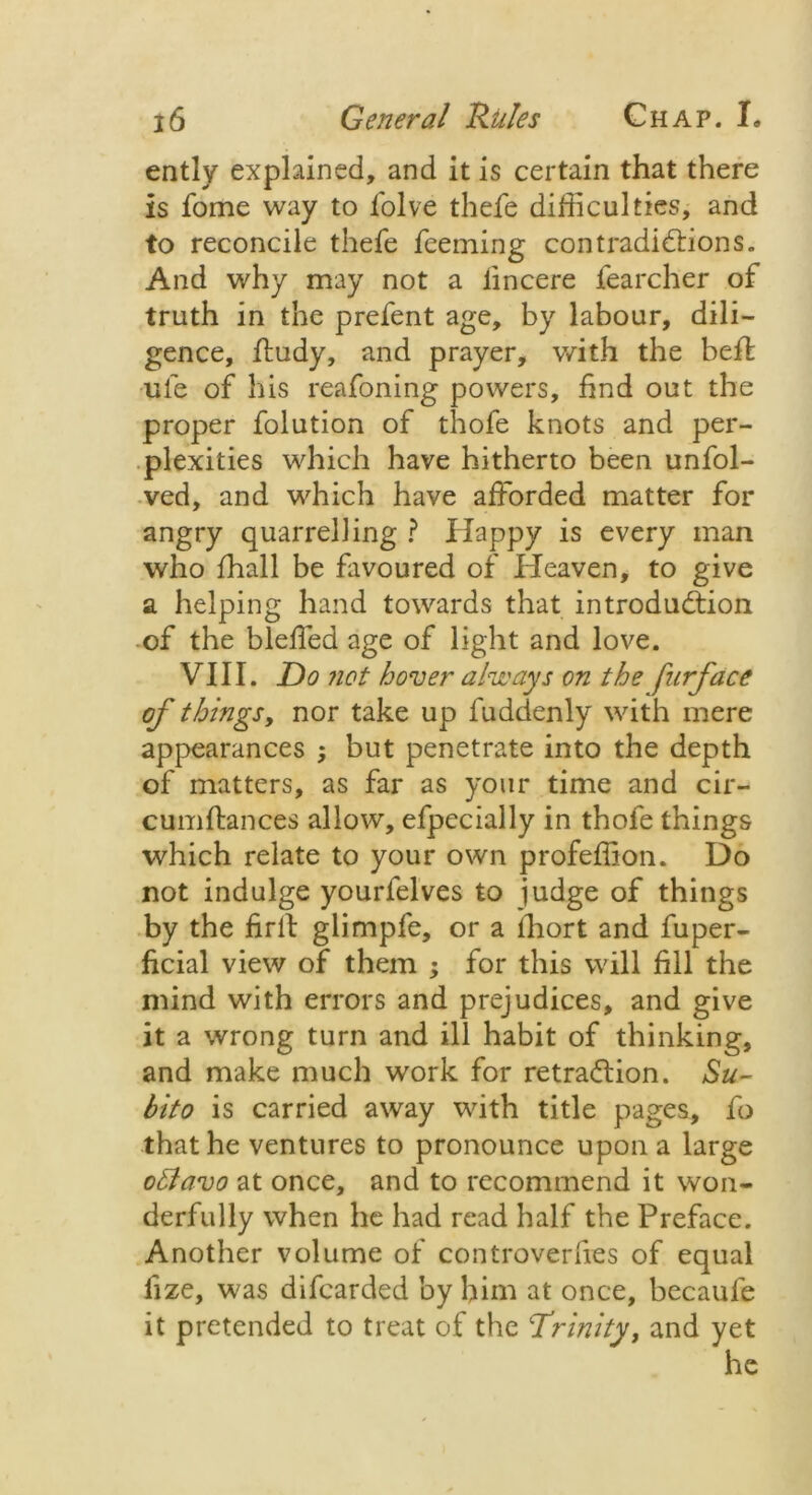 ently explained, and it is certain that there is fome way to folve thefe difficulties, and to reconcile thefe feeming contradictions. And why may not a iincere fearcher of truth in the prefent age, by labour, dili- gence, ffudy, and prayer, with the befl ule of his reafoning powers, find out the proper folution of thofe knots and per- plexities which have hitherto been unfol- ved, and which have afforded matter for angry quarrelling ? Happy is every man who fhall be favoured of Heaven, to give a helping hand towards that introduction of the bleffed age of light and love. VIII. Do not hover always on the furface of things, nor take up fuddenly with mere appearances ; but penetrate into the depth of matters, as far as your time and cir- cumflances allow, efpecially in thofe things which relate to your own profeffion. Do not indulge yourfelves to judge of things by the firit glimpfe, or a lhort and fuper- ficial view of them ; for this will fill the mind with errors and prejudices, and give it a wrong turn and ill habit of thinking, and make much work for retraClion. Su- bito is carried away with title pages, fo that he ventures to pronounce upon a large ottavo at once, and to recommend it won- derfully when he had read half the Preface. Another volume of controversies of equal fize, was difcarded by him at once, becaufe it pretended to treat of the Trinity, and yet he