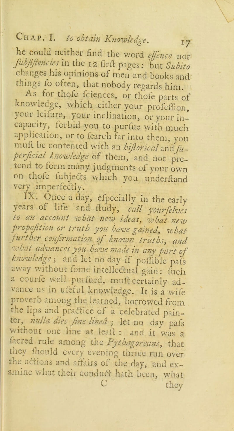he could neither find the word effence nor Jubfifiencies in the 12 firft pages: but Subito changes his opinions of men and books and things fo oiten, that nobody regards him. As for thofe fciences, or thofe parts of knowledge, which either your profeffion, Voui leifuie, your inclination, or your in- capacity, forbid you to purfue with much application, or to fearch far into them, you mufc be contented with an hiJloHcaland/z/- perficial knowledge of them, and not pre- tend to form many judgments of your own on thofe fubjeCts which you underhand very imperfectly. IX. (>nce a day, efpecially in the early yeais of life and ftudy, call yourfelves to an account what new ideas, what new proportion or truth you have gained, what further confirmation of .known truths, and what advances you have made in any part of knowledge • and let no day if podible pafs away without fome intellectual gain: fuch a courfe well purfued, muft certainly ad- vance us in ufeful knowledge. It is a wife proverb among the learned, borrowed from the lips and practice of a celebrated pain- ter, nulla dies fine lined • let no day pals without one line at lealt : and it was a lacred rule among the Pythagoreans, that they fhould every evening thrice run over the actions and affairs of the day, and ex- amine what their conduct hath been, what C they