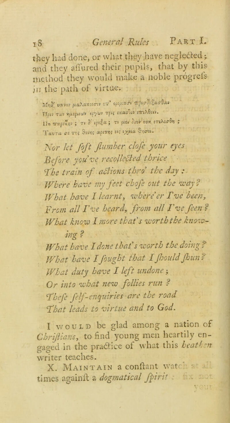 they had done, or what they have negledted; and they allured their pupils, that by this method they would make a noble progress in the path of virtue-. V7W0V z~' ofiy.xa-i ±*ovcf^'dcr9nf- Jlfiv tuj'j tr/u» Tfi? exetcf.oi BmhQsfv. II, vafsQv* ; n y *pt|* ; ti /*«• ? Tawr* <72 t»:s $«us *P»td$ *«? A'tjr let foft fumber clofe your eyes Before youve recollected thrice Fhe train of actions thro' //t r/j_y .* JVh ere have my feet chofe out the Hbay ? What have I learnt, where'er I've been. From all I've heard, from all I've feen f What know I more that's worth the know- ing f What have I done that's worth the doing t What have I fought that I Jhould Jhun t What duty have I left undone; Or into what new follies run f Fhefe felf-enquiries are the road Flat leads to virtue and to God. I would be glad among a nation of Chrijiians, to find young men heartily en- gaged in the practice of what this heath m writer teaches. X. Maintain a conftant watr- times againft a dogmatical fjoirit