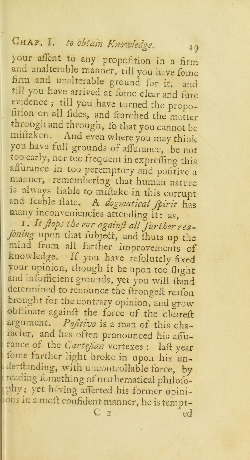 ;Our affent to any proportion in a firm tipd unalterable manner, till you have fome iii m and unalterable ground for it, and till you have arrived at fome clear and fure evidence; till you have turned the propo- iition on all Tides, and fearched the matter through and through, fo that you cannot be miflaken. And even where you may think you have full grounds of alfurance,' be not too early, nor too frequent in exprefling this alfurance in too peremptory and pofitive a manner, mmembenng that human nature is always liable to mi Hake in this corrupt and feeble Hate. A dogmatical fpirit has many inconveniencies attending it: as, ^ • di flops the ear agaT.nfl all flurther rea- fining upon that fubjedt, and fhuts up the mind from all farther improvements of knowledge. If you have refolutely fixed your opinion, though it be upon too flight and infufficient grounds, yet you will Hand determined to renounce the HrongeH reafon brought for the contrary opinion, and grow obftinate againft the force of the cleared: argument. Pofltivo is a man of this cha- racter, and has often pronounced his afiu- mnce of the Carteflan vortexes : laid year fome further light broke in upon his un- derflanding, with uncontrollable force, by reading fomething of mathematical philofo- phy; yet having afferted his former opini- ons in a mod confident manner, he istempt- C 2 ed