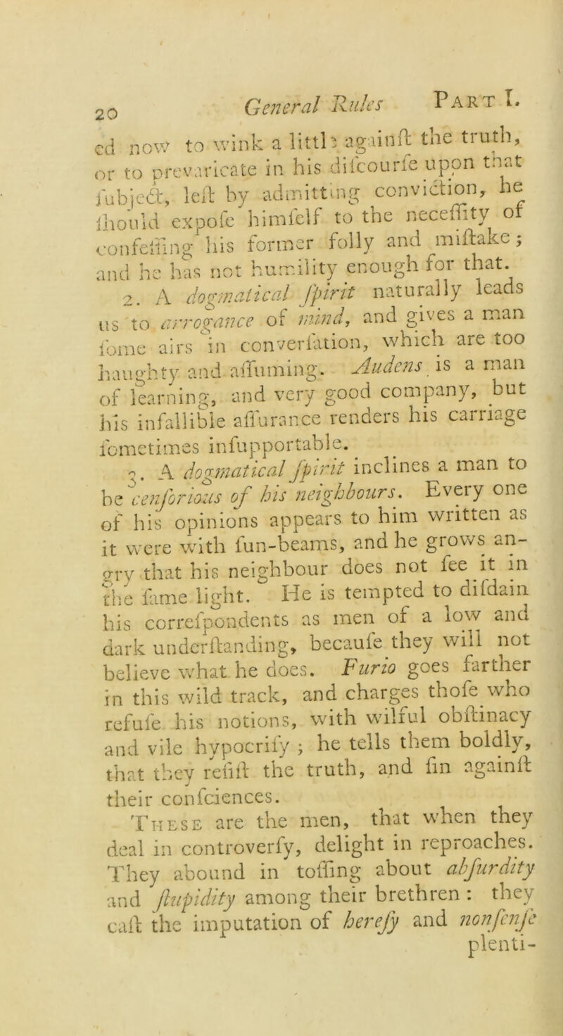 cd now to wink a littl* again ft tne tiuth, or to prevaricate in his diicourie upon to,at iubjedt, left by admitting conviction, he ill on id expofe himfelf to the neceffity of con felling his former folly and mi flake; and he has not humility enough for that. 2. A dogmatical fpirit naturally leads us to arrogance of mind, and gives a man fome airs in convention, which are too haughty and aifuming. Audens is a man of learning, and very good company, but his infallible affurance renders his carnage fometimes infupportable. . ?. A dogmatical Jpvmt inclines a man to he Senior ions of his neighbours. Every one of his opinions appears to him written as it were with fun-beams, and he grows an- grry that his neighbour does not fee it in the fame light. He is tempted to dildain his correfpondents as men of a low and dark under flan ding, becaufe they will not believe what he does. Furio goes farther in this wild track, and charges thofe who refufe his notions, with wilful obftinacy and vile hypocrify ; he tells them boldly, that they refill the truth, and fin againfl their confidences. These are the men, that when they deal in controverfy, delight in reproaches. They abound in toiling about cihjurdity and ftupidity among their brethren : they call the imputation of herefy and nonfenje plenti-