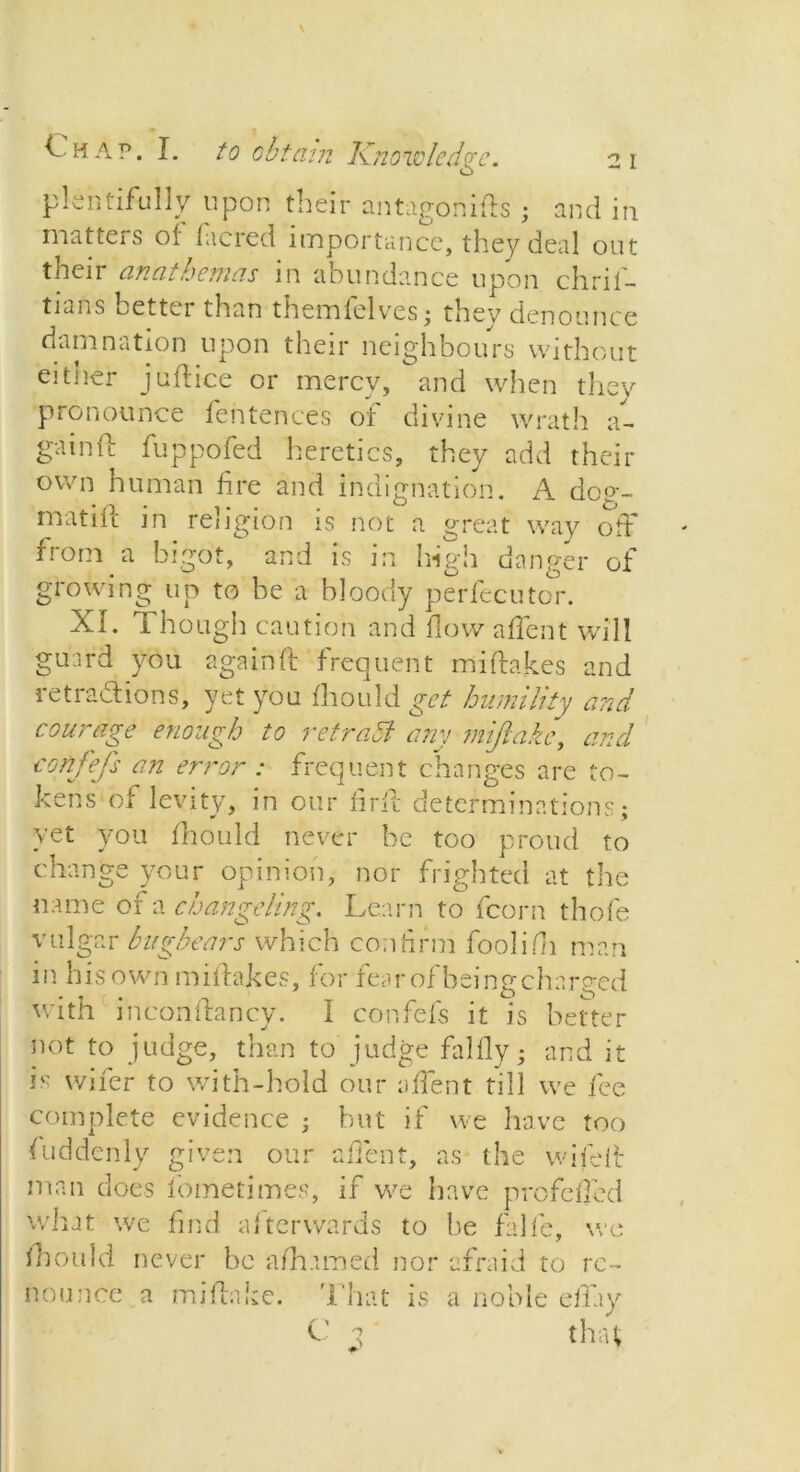 plentifully upon their antagonifts ; and in matters of facred importance, they deal out their anathemas in abundance upon chril- tians oetter than themlelvres • thev denounce damnation upon their neighbours without eitner juffice or mercy, and when they pronounce fentences of divine wrath a- gainf: fuppofed heretics, they add their own human fire and indignation. A dog- math! in religion is not a great way off from a bigot, and is in high danger of growing up to be a bloody perfecutor. XL 1 hough caution and flow alient will guard you againf! frequent mi drakes and retractions, yet you fhould get humility and courage enough to retraSl any miftake, and t'onfefs an error : frequent changes are to- kens of levity, in our firfl determinations; yet you fhould never he too proud to change your opinion, nor frighted at the name of a changeling. Learn to fcorn thofe vulgar bugbears which confirm foolifh man in his own miitakes, for fear of being charged with incondrancy. I confefs it is better not to judge, than to judge falfly - and it is wider to with-hold our silent till we fee complete evidence • but if we have too fuddenly given our a dent, as the wifeit man does fometimes, if we have profeffed what we find afterwards to lie falfe, we fhould never be afhamed nor afraid to re- nounce a miflake. That is a noble efiay C 3 that