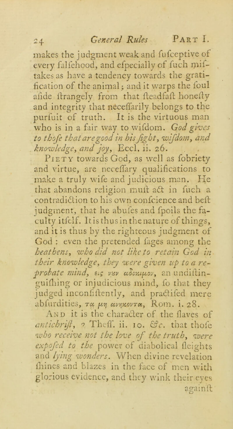 makes the judgment weak and fufceptive of every falfehood, and efpecially of fuch ipif- takes as have a tendency towards the grati- fication of the animal; and it warps the loul afide lfrangely from that deadfall honedy and integrity that neceffarily belongs to the purfuit of truth. It is the virtuous man who is in a fair way to wifdom. God gives to thofe that are good in his fight, wJfdom, and knowledge, and joy, Eccl. ii. 26. Piety towards God, as well as fobriety and virtue, are neceffary qualifications to make a truly wife and judicious man. Pie that abandons religion mult adt in fuch a contradiblion to his own conscience and befl judgment, that he abufes and fpoils the fa- culty itfelf. It is thus in the nature of things, and it is thus by the righteous judgment of God : even the pretended fages among the heathens, who did not like to retain God in their knowledge, they were given up to a re- probate mind, etg vmv an undidin- guifhing or injudicious mind, fo that they judged inconfilfently, and prabtifed mere abfurdities, ra, ^ uvyikovtk, Rom. i. 28. And it is the char abler of the Haves of antichrifi, ? ThefT. ii. 10. &c. that thofe who receive not the love of the truth, were expqfed to the power of diabolical Heights and lying wonders. When divine revelation Haines and blazes in the face of men with glorious evidence, and they wink their eyes again fl