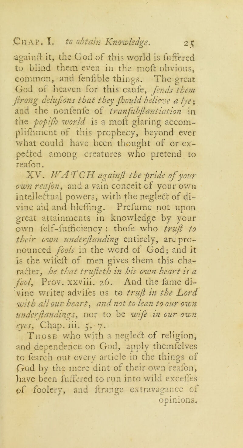 again ft it, the God of this world is fuffered to blind them even in the mod obvious, common, and fenfible things. The great God of heaven for this caufe, fends them jlrong delujions that they Jhould believe a lye; and the nonfenfe of tranfubjlantiation in the popijh world is a mofi glaring accom- pli fhment of this prophecy, beyond ever what could have been thought of or ex- pended among creatures who pretend to reafon. X Vr. IVA;fCH againft the pride of your own reafon, and a vain conceit of your own intellectual powers, with the negleCt of di- vine aid and bldling. Prefume not upon great attainments in knowledge by your own felf-fufficiency : thofe who truft to their own underjlanding entirely, are pro- nounced fools in the word of God; and it is the wifeft of men gives them this cha- racter, he that trufleth in his own heart is a fool. Prov. xxviii. 26. And the fame bi- vine writer advifes us to truft in the Lord with all our heart, and not to lean to our own under ft an dings, nor to be wife in our own eyes, Chap. 1 ii. 5, 7. Those who with a negledt of religion, and dependence on God, apply themfelves to fearch out everv article in the things of God by the mere dint of their own reafon, have been fuffered to run into wild exceffes of foolery, and ftrange extravagance of opinions.