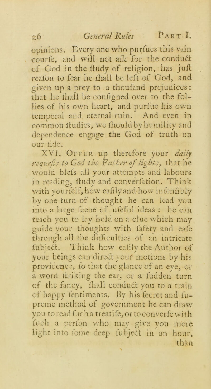 opinions. Every one who purfues this vain courfe, and will not afk for the condudt of God in the iludy of religion, has juft reafon to fear he fhall be left of God, and given up a prey to a thoufand prejudices: that he fhall be conligned over to the fol- lies of his own heart, and purfue his own temporal and eternal ruin. And even in common ftudies, we Ihouldbyhumility and dependence engage the God. of truth on our fide. XVI. Offer up therefore your daily requejls to God the Father of lights, that he would blefs all your attempts and labours in reading, ftudy and converfation. Think with yourfelf, how eaiilyand how infenfibly by one turn of thought he can lead you into a large fcene of ufeful ideas : he can teach you to lay hold on a clue which may guide your thoughts with fafety and eafe through all the difficulties of an intricate fubjedt. Think how ealily the Author of your beings can direbt )0uf motions by his providence, fo that the glance of an eye, or a word linking the ear, or a fudden turn of the fancy, lhall condudt you to a train of happy fentiments. By his fecret and fu- preme method of government he can draw you to read inch a treatife, or to con verle with luch a perfon who mav give you mere i. J O J light into fome deep fubjedt in an hour, than