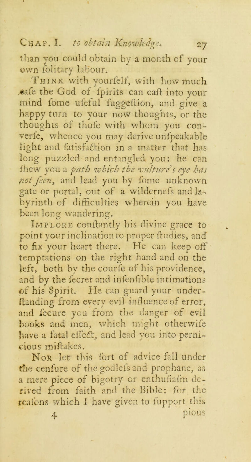 Chap. I. to obtain Knowledge, 27 than you could obtain by a month of your own folitary labour. Think with yourfel f, with how much .safe the God o± ipirits can caff into your mind fome ufeful fugged;ion, and give a happy turn to your now thoughts, or the thoughts of thole with whom you con- verle, whence you may derive unfpeakable light and fatisfahtion in a matter that has long puzzled and entangled you: he can fhew you a path which the 'vulture's eye has notfeen, and lead you by fome unknown gate or portal, out of a wildernefs and la- byrinth of difficulties wherein you have been long wandering. Implore conftantly his divine grace to point your inclination to proper ftudies, and to fix your heart there. He can keep off temptations on the right hand and on the left, both by die courfe of his providence, and by the fecret and infenfible intimations of his Spirit. He can guard your under- ftanding from every evil influence of error, and fecnre you from the danger of evil books and men, which might otherwife have a fatal effedt, and lead you into perni- cious miftakes. NoR let this fort of advice fill under die cenfure of the godlefs and prophane, as a mere piece of bigotry or enthuliafm de- rived from faith and the Bible: for the reafons which I have given to fupport this a pious