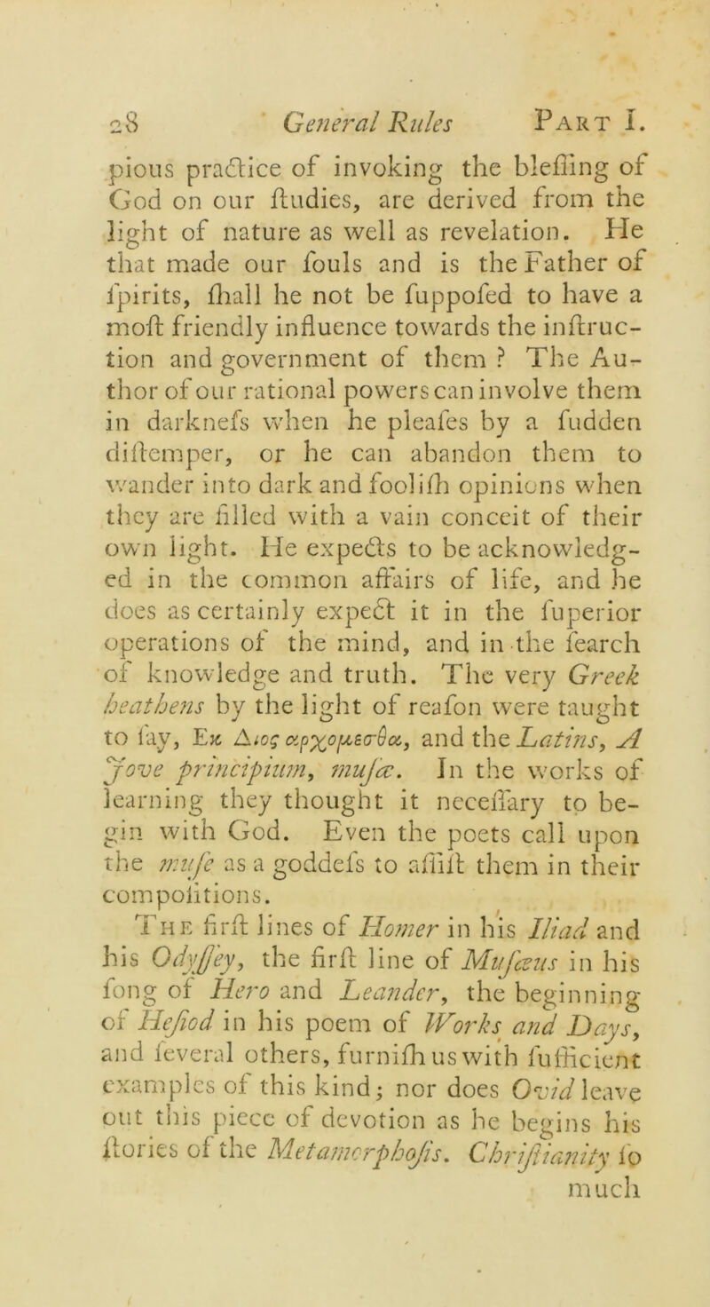 pious practice of invoking the blefiing of God on our fludies, are derived from the light of nature as well as revelation. lie that made our fouls and is the Father of l’pirits, fhall he not be fuppofed to have a moft friendly influence towards the inftruc- tion and government of them ? The Au- thor of our rational powers can involve them in darknefs when he pleafes by a hidden diftemper, or he can abandon them to wander into dark and foolifh opinions when they are filed with a vain conceit of their own light. He expedts to be acknowledg- ed in the common affairs of life, and he does as certainly expedf it in the fuperior operations of the mind, and in the fearch of knowledge and truth. The very Greek heathens by the light of reafon were taught to lay, Ex Aiog otpxo/xeo-Qoc, and the Latins, A Jove pnncipium, rnujcc. In the works of learning they thought it neceffary to be- gin with God. Even the poets call upon the mufc as a goddefs to afiift them in their com po lit ions. The fir ft lines of Homer in his Iliad and his Odyjj'ey, the fir ft line of Mufcvns in his fong of Hero and Leander, the beginning of Hejiod in his poem of Works and Days, and leveral others, furnifh us with fufficient examples of this kind; nor does Ovid leave out this piece of devotion as he begins his hoi ics of the Metamorphojis. Chrijiiamty lo much