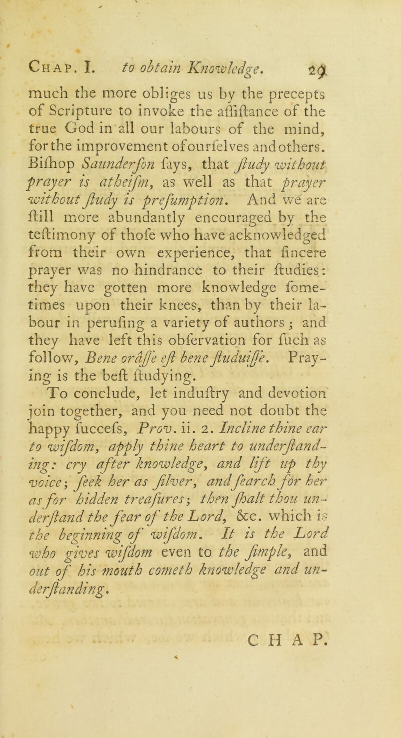 much the more obliges us by the precepts of Scripture to invoke the afliftance of the true God in all our labours of the mind, for the improvement ofourfelves and others. Biihop Saunderfon fays, that Jludy without prayer is atheifm, as well as that prayer without Jludy is prefumption. And we are ftill more abundantly encouraged by the teiliimony of thofe who have acknowledged from their own experience, that fincere prayer was no hindrance to their ftudies: they have gotten more knowledge fome- times upon their knees, than by their la- bour in peruhng a variety of authors ; and they have left this obfervation for fuch as follow. Bene orajj'e ejl bene fuduife. Pray- ing is the beft fiudying. To conclude, let induflry and devotion join together, and you need not doubt the happy fuccefs, Prov. ii. 2. Incline thine ear to wifdom, apply thine heart to underfand- ing: cry after knowledge, and lift up thy voice; feek her as fiver, and fear ch for her as for hidden treafures; then fh alt thou un- der jl and the j'ear of the Lord, &c. which is the beginning of wifdom. It is the Lord who gives wifdom even to the Jimple, and out of his mouth cometh knowledge and un- derfunding. C H A P.