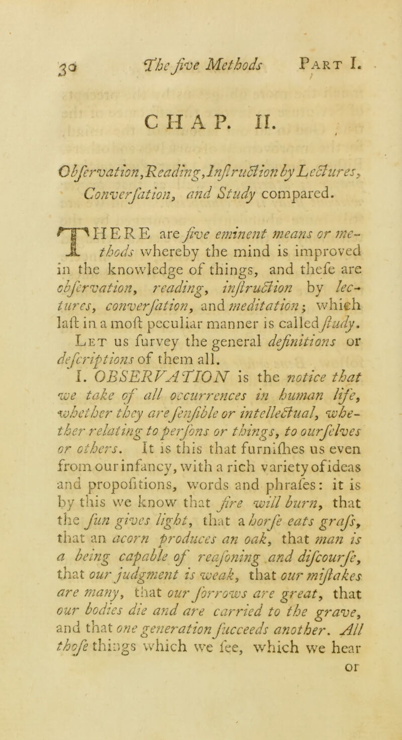 C H A P. II. Obfervation, R eading, drift rn cl ion by L cciures, Conv erf at ion, and Study compared. Til ERE are jive eminent means or me- thods whereby the mind is improved in the knowledge of things, and thefe are obfervation, reading, inflruclion by lec- tures, converjdtion, and meditation; which laid in a mold peculiar manner is calledfludy. Let us furvey the general definitions or defcriptions of them all. I. OBSERVATION is the notice that we take of all occurrences in human life, whether they arejerfible or intellectual, whe- ther relating to per fins or things, to ourfelves or others. It is tills that furnidies us even from our infancy, with a rich variety of ideas and proportions, words and phrafes: it is by this we know that jire will burn, that the fun gives light, that a horfe eats grafs, that an acorn produces an oak, that man is a being capable oj' reafoning and difeourfe, that our judgment is weak, that our mijlakes are many, that our for rows are great, that our bodies die and are carried to the grave, and that one generation fucceeds another. All thoje things which we fee, which we hear or