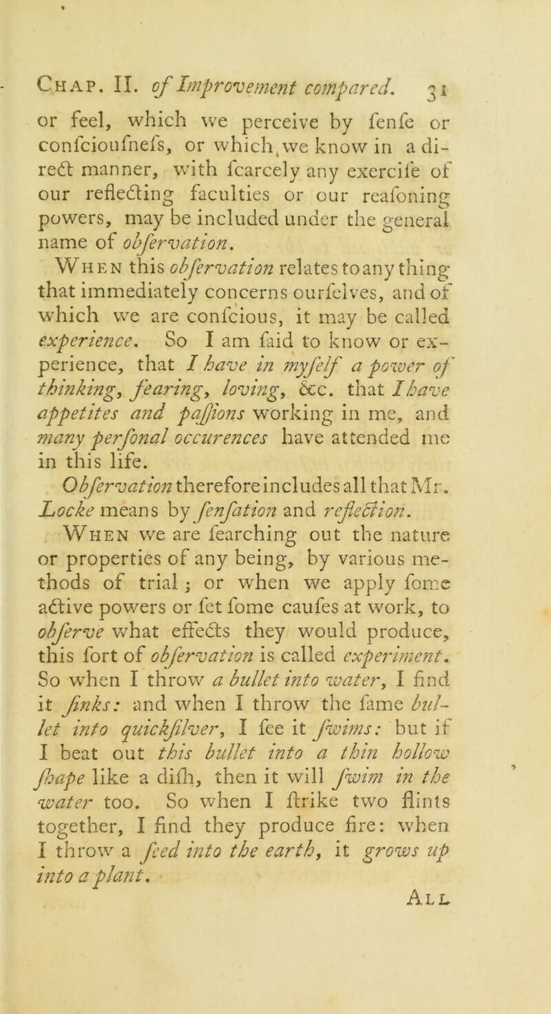 or feel, which we perceive by fenfe or confcioufnefs, or which,we know in a di- rect manner, with fcarcely any exercife of our refleding faculties or our reafoning powers, may be included under the general name of obfervation. When this obfervation relates to any thing that immediately concerns ourfelves, and of which we are confcious, it may be called experience. So I am faid to know or ex- perience, that I have in myfelf a power of thinking, fearing, loving, 6cc. that I have appetites and pajjions working in me, and many perfonal occurences have attended me in this life. Obfervation therefore includes all that Mr. Locke means by fenfation and reflection. When we are fearching out the nature or properties of any being, by various me- thods of trial ; or when we apply fome adive powers or fet fome caufes at work, to obflerve what effeds they would produce, this fort of obfervation is called experiment. So when I throw a ballet into water, I find it Jinks: and when I throw the fame bul- let into quickfilver, I fee it fwims: but if I beat out this bullet into a thin hollow Jhape like a difh, then it will flwim in the water too. So when I ftrike two flints together, I find they produce fire: when I throw a feed into the earth, it grows up into a plant. All