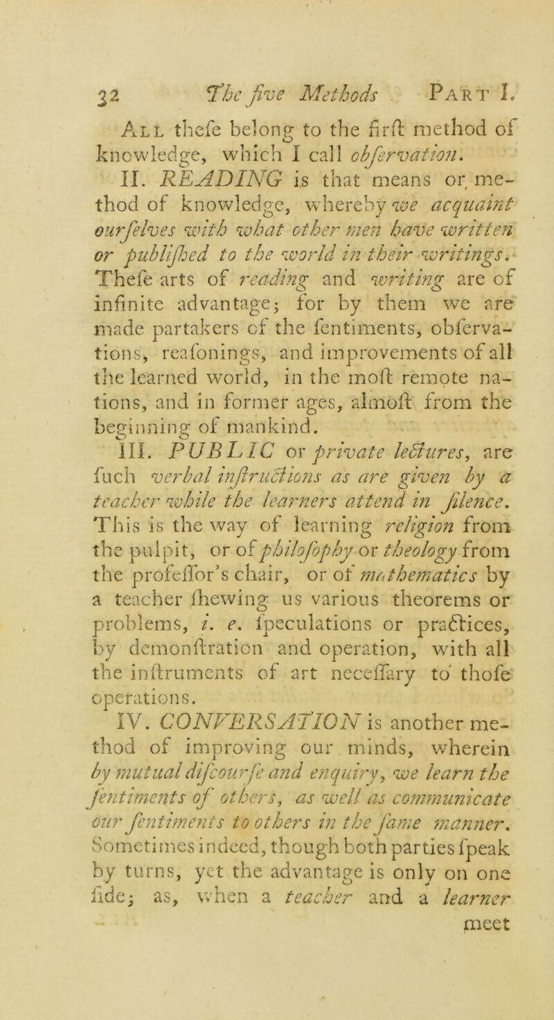 All thefe belong to the fir ft method of knowledge, which I call obfervation. II. READING is that means or me- thod of knowledge, whereby we acquaint ourfelves with what other men have written or pub lifted to the world in their writings. Thefe arts of reading and writing are of infinite advantage- for by them we are made partakers of the fentiments, obferva- tions, reafonings, and improvements of all the learned world, in the moft remote na- tions, and in former ages, almoft from the beginning of mankind. III. P UB LAC or private leBures, are fnch verbal in fir lichens as are given by a teacher while the learners attend in Jilence. This is the way of learning religion from the pulpit, or ofphilofophy or theology from the profeftbr’s chair, or of mathematics by a teacher fhewing us various theorems or problems, i. e. fpeculations or practices, by demonftration and operation, with all the inftruments of art neceftary to thofe operations. IV. CONVERSATION is another me- thod of improving our minds, wherein by mutualdifcourfe and enquiry, we learn the fentiments of others, as well as communicate our fentiments to others in the fame manner. Sometimes indeed, though both parties fpeak by turns, yet the advantage is only on one fide; as, when a teacher and a learner meet