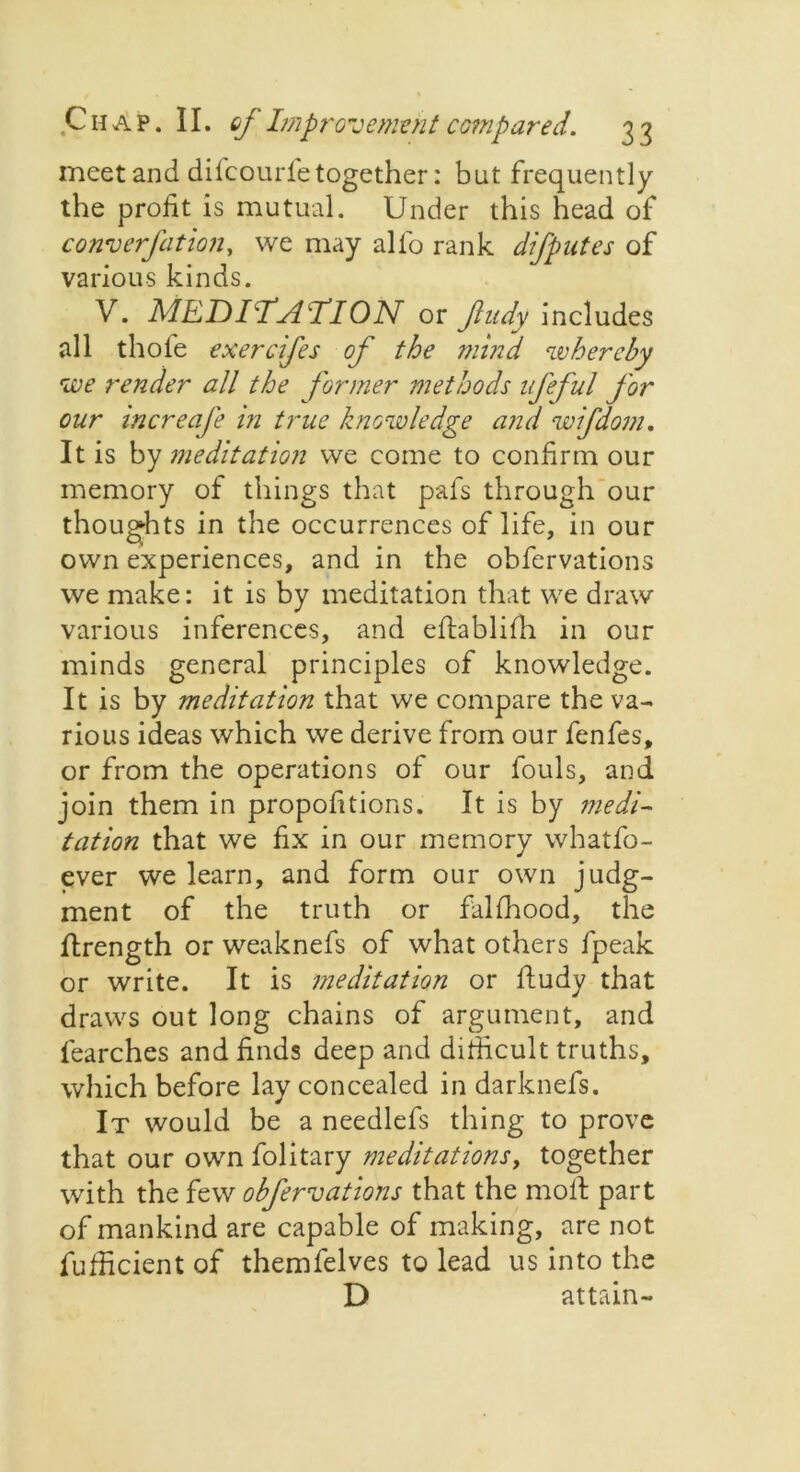 meet and difcourfe together: but frequently the profit is mutual. Under this head of cony erf at ion, we may alfo rank difputes of various kinds. V. MEDIiTsl’TlON or fudy includes all thofe exercifes of the mind whereby we render all the former methods ifeful for our increafe in true knowledge and wifdom. It is by meditation we come to confirm our memory of things that pals through our thoughts in the occurrences of life, in our own experiences, and in the obfervations we make: it is by meditation that we draw various inferences, and eftablifh in our minds general principles of knowledge. It is by meditation that we compare the va- rious ideas which we derive from our fenfes, or from the operations of our fouls, and join them in propofitions. It is by medi- tation that we fix in our memory whatfo- ever we learn, and form our own judg- ment of the truth or falffiood, the ftrength or weaknefs of what others fpeak or write. It is meditation or fludy that draws out long chains of argument, and fearches and finds deep and difficult truths, which before lay concealed in darknefs. It would be a needlefs thing to prove that our own folitary meditations, together with the few obfervations that the moll part of mankind are capable of making, are not fufficient of themfelves to lead us into the D attain-
