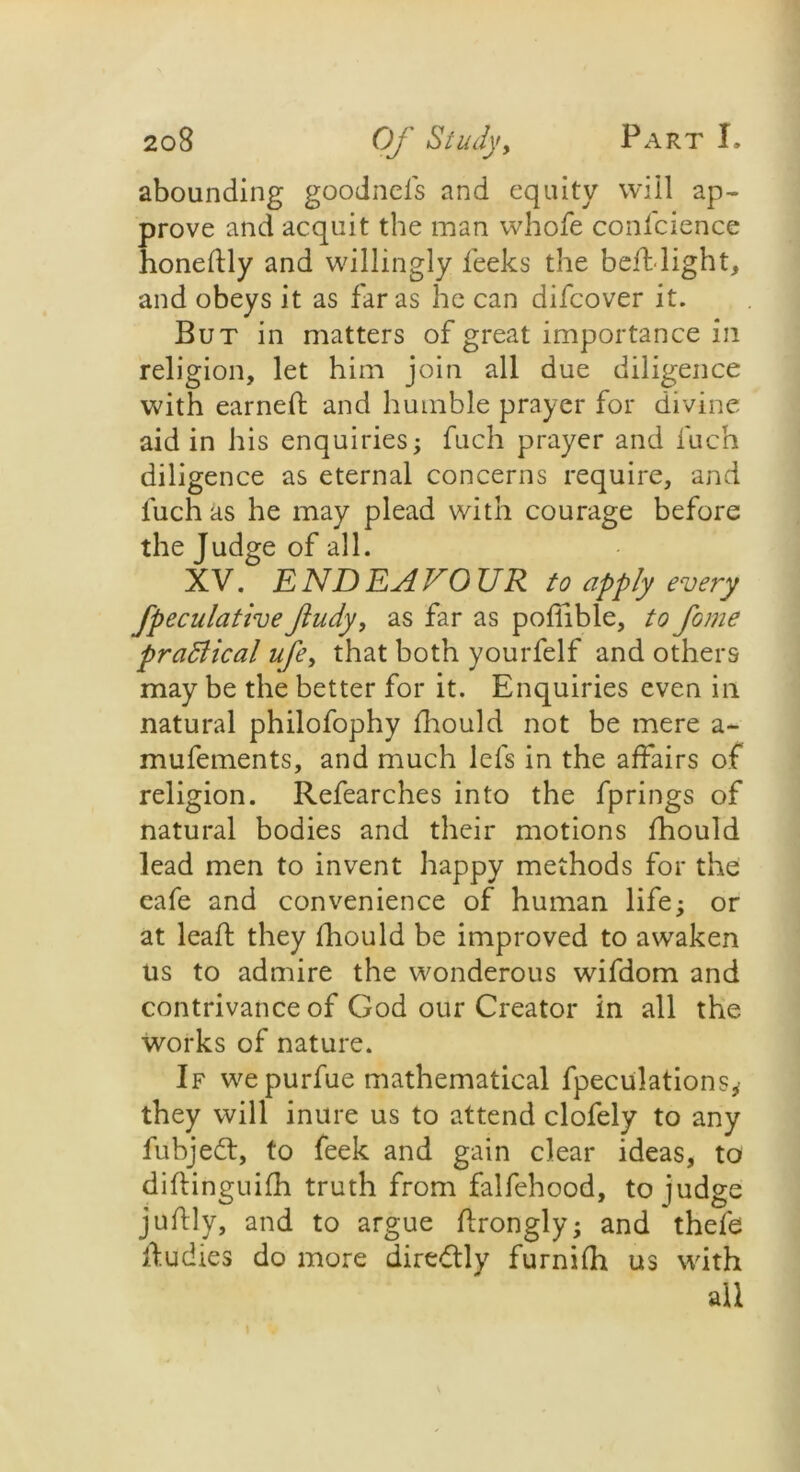 abounding goodncls and equity will ap- prove and acquit the man whofe confcience honedly and willingly feeks the bed: light, and obeys it as far as he can difeover it. But in matters of great importance in religion, let him join all due diligence with earned and humble prayer for divine aid in his enquiries; fuch prayer and fuch diligence as eternal concerns require, and fuch as he may plead with courage before the Judge of all. XV. ENDEAVOUR to apply every fpeculative Jtudy, as far as poflible, to fame pradlical ufey that both yourfelf and others may be the better for it. Enquiries even in natural philofophy fhould not be mere a- mufements, and much lefs in the affairs of religion. Refearches into the fprings of natural bodies and their motions fhould lead men to invent happy methods for the eafe and convenience of human life; or at lead they fhould be improved to awaken us to admire the wonderous wifdom and contrivance of God our Creator in all the works of nature. If we purfue mathematical fpeculations, they will inure us to attend clofely to any fubjedt, to feek and gain clear ideas, to didinguifh truth from falfehood, to judge judly, and to argue drongly; and thefe dudies do more diredtly furnifh us with all