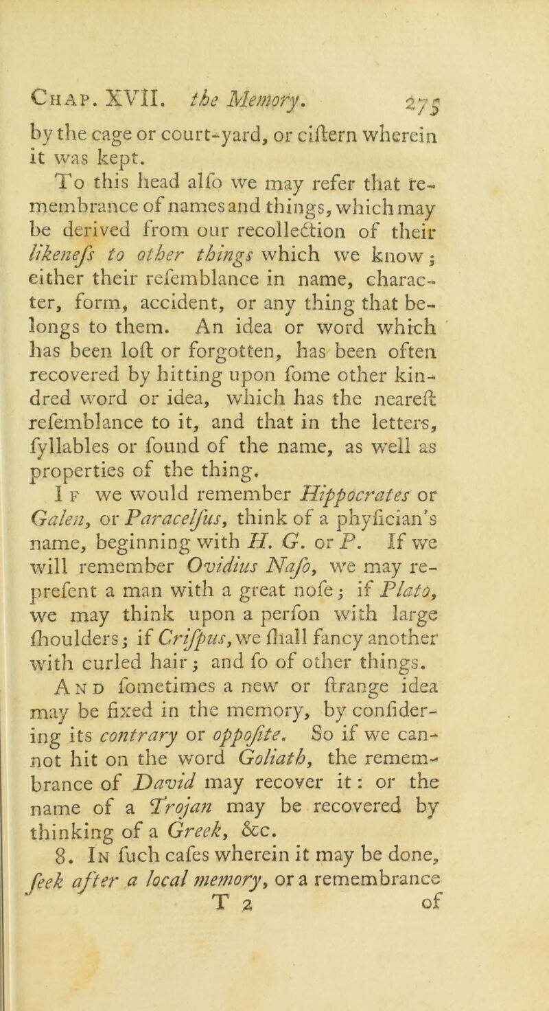 by the cage or court-yard, or ciflern wherein it was kept. To this head alfo we may refer that re- membrance of names and things, which may be derived from our recollection of their Ukenefs to other things which we know; either their refemblance in name, charac- ter, form, accident, or any thing that be- longs to them. An idea or word which lias been loft or forgotten, has been often recovered by hitting upon fome other kin- dred word or idea, which has the neareft refemblance to it, and that in the letters, fyllables or found of the name, as well as properties of the thing. I f we would remember Hippocrates or Galen, or Paracelfus, think of a phyhcian's name, beginning with H. G. or P. If we will remember Ovidius Nafo, we may re- prefent a man with a great nofe; if Plato, we may think upon a perfon with large fhoulders; if Crifpus, we fhall fancy another with curled hair; and fo of other things. And fometimes a new or ffrange idea may be fixed in the memory, by confider- ing its contrary or oppofite. So if we can- not hit on the word Goliath, the remem- brance of David may recover it: or the name of a Projan may be recovered by thinking of a Greek, &c. 8. In fuch cafes wherein it may be done, feek after a local memory, or a remembrance T 2 of