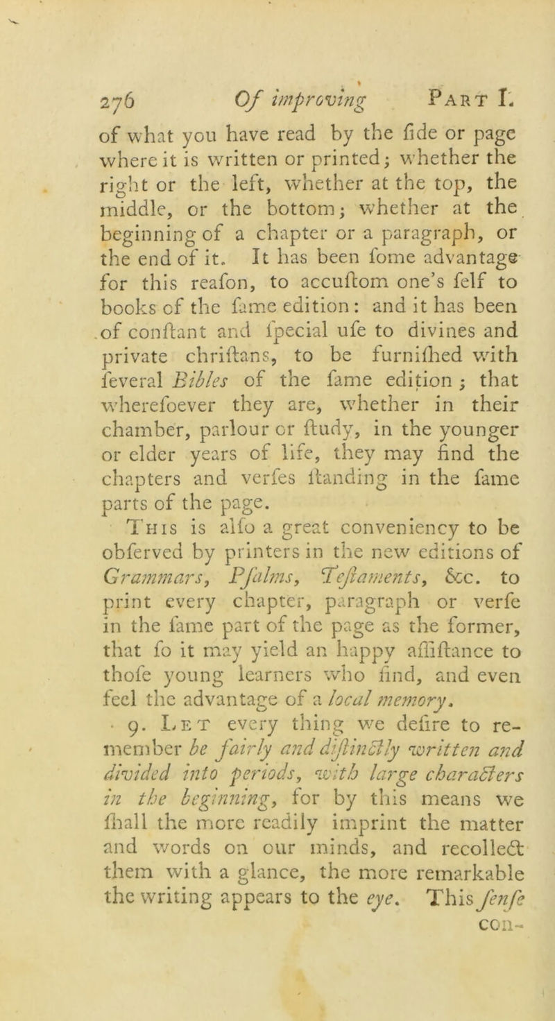 of what you have read by the fide or page where it is written or printed; whether the right or the left, whether at the top, the middle, or the bottom; whether at the beginningof a chapter or a paragraph, or the end of it. It has been fome advantage for this reafon, to accuflom one’s felf to books cf the fame edition : and it has been of conftant and fpecial ufe to divines and private chriftans, to be furniflied with leveral Bibles of the fame edition ; that wherefoever they are, whether in their chamber, parlour or ftudy, in the younger or elder years of life, they may find the chapters and verfes Handing in the fame parts of the page. This is alfo a great conveniency to be obfervcd by printers in the new editions of Grammars, Pfalms, Peft aments, 6cc. to print every chapter, paragraph or verfe in the fame part of the page as the former, that fo it may yield an happy affiftance to thofe young learners who find, and even feel the advantage of a local memory. • 9. Let every thing we defire to re- member be fairly and dfinally written and divided into periods, with large characters in the beginning, for by this means we fhall the more readily imprint the matter and words on our minds, and recoiled!: them with a glance, the more remarkable the writing appears to the eye. This Jenfe con-