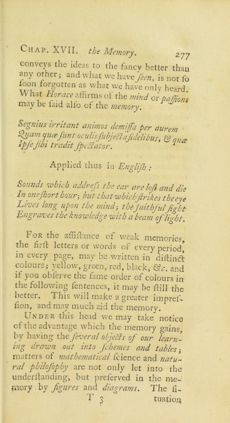 conveys tne ideas to the fancy better than any other; and what we havefeen, is not fo foon forgotten as what we have only heard. VY hat Horace athrms of the mind or patlions may be itiid tilio of the memory. Applied thus in Englifh : Sounds which addrefs the ear are loji and die In one floor t hour; but that whichfinikes the eye Lives long upon the mind; thefaithfulfight Lngraves the knowledge with a beam ofilight. For the affifhnce of weak memories, the fir if letters or words of every period* in every page, may be written in diftindt colours; yellow, green, red, black, &c. and if you obferve the fame order of colours in the following fentence.s, it may be flill the better. This will make a greater impref- iion, and may much aid the memory. Under this head we may take notice of the advantage which the memory gains, by having the Jeveral objebls ofi our learn- ing drawn out into fichemes and tables; matters of mathematical fcience and natu- ral philofiophy are not only let into the underflanding, but preferved in the me- mory by figures and diagrams. The fi- T 3 tnation