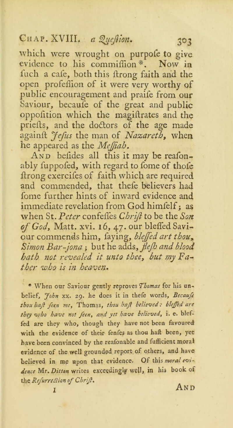 which were wrought on purpofe to give evidence to his commiffion*. Now in inch a caie, both this ftrong faith and the open profeffion of it were very worthy of public encouragement and praife from our Saviour, becaufe of the great and public oppofition which the magiftrates and the priefts, and the doctors of the age made againft Jefus the man of Nazareth, when he appeared as the MeJJiab. And belides all this it may be reafon- ably fuppofed, with regard to fome of thofe ftrong exercifes of faith which are required and commended, that thefe believers had fome further hints of inward evidence and immediate revelation from God himfelf; as when St. Peter confeiles Chrijl to be the Son of God, Matt. xvi. 16, 47. our bleffed Savi- our commends him, faying, blejfed art thou, Simon Bar-jona; but he adds, and blood hath not revealed it unto thee, but my Fa- ther who is in heaven. 1 # When our Saviour gently reproves Thomas for his un- belief, John xx. 29. he does it in thefe words, Becaufe thou haji feen me, Thomas, thou haft believed: blejfed are they avho have not feen, and yet have believed, i. e. blef- fed are they who, though they have not been favoured with the evidence of their fenfes as thou haft been, yet have been convinced by the reafonable and fufficient moral evidence of the well grounded report of others, and have believed in me upon that evidence. Of this moral evi- dence Mr. Ditton writes exceedingly well, in his book of the Refurredlion of Chrijl. 1 And