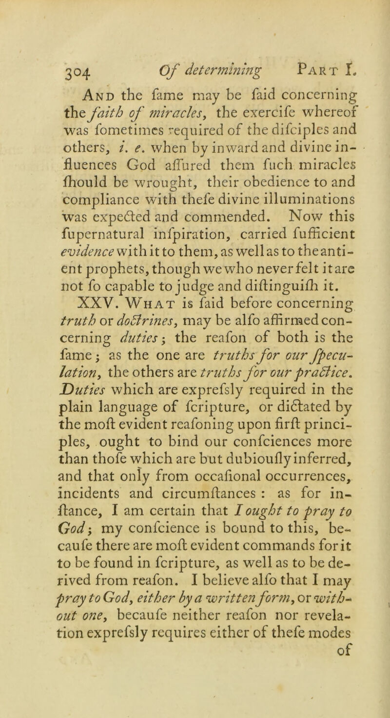 And the fame may be faid concerning the faith of miracles, the exercife whereof was fometimcs required of the difciples and others, i. e. when by inward and divine in- fluences God allured them fuch miracles fhould be wrought, their obedience to and compliance with thefe divine illuminations was expected and commended. Now this fupernatural infpiration, carried fufficient evidence with it to them, as well as to the anti- ent prophets, though we who never felt it are not fo capable to judge and didinguifh it. XXV. What is faid before concerning truth or doBrines, may be alfo affirmed con- cerning duties > the reafon of both is the fame; as the one are truths for our fpecu- lationy the others are truths for our praBice. Duties which are exprefsly required in the plain language of fcripture, or dictated by the mod: evident rcafoning upon fil'd: princi- ples, ought to bind our confciences more than thofe which are but dubioully inferred, and that only from occafional occurrences, incidents and circumdances : as for in- fiance, I am certain that I ought to pray to God; my confcience is bound to this, be- caufe there are moft evident commands for it to be found in fcripture, as well as to be de- rived from reafon. I believe alfo that I may pray to God, either by a written form, or with- out one, becaufe neither reafon nor revela- tion exprefsly requires either of thefe modes of