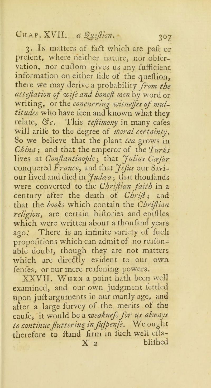3. In matters of fad; which are pah: or prelent, where neither nature, nor obfer- vation, nor cuhom gives us any fuhicient information on either fide of the queftion, there we may derive a probability from the attejiation of wife and bone ft men by word or writing, or the concurring witnef'es of mul- titudes who have feen and known what they relate, &c. This teftimony in many cafes will arife to the degree of moral certainty. So we believe that the plant tea grows in China; and that the emperor of the Turks lives at Conflantinople that Julius Ccefar conquered France, and that Jefus our Savi- our lived and died in Judeea; that thoufands were converted to the Chriftian faith in a century after the death of Chrifl j and that the books which contain the Chriftian religion, are certain hiifories and epiltles which were written about athoufand years ago.' There is an infinite variety of fuch proportions which can admit of no reafon- able doubt, though they are not matters which are diredly evident to our own fenfes, or our mere reafoning powers. XXVII. When a point hath been well examined, and our own judgment fettled upon juft arguments in our manly age, and after a large furvey of the merits of the caufe, it would be a weaknefs for us always to continue fluttering in fifpenfe. We ought therefore to ftand firm in fuch well efta- X 2 blifhed