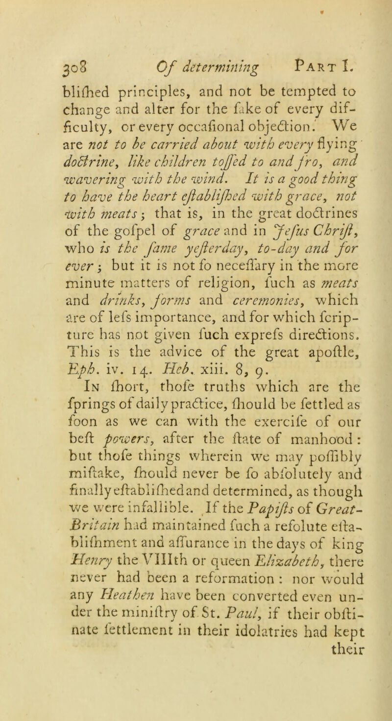 blifhed principles, and not be tempted to change and alter for the fake of every dif- ficulty, or every occafional objection. We are not to be carried about with every flying dodtrine, like children tojjfed to and fro, and wavering with the wind. It is a good thing to have the heart ejlablijhed with grace, not with meats; that is, in the great doctrines of the golpel of grace and in Jefus Chrijl, who is the fame yefierday, to-day and jor ever; but it is not fo neceflary in the more minute matters of religion, fuch as meats and drinks, forms and ceremonies, which are of lefs importance, and for which fcrip- ture has not given fuch exprefs directions. This is the advice of the great apoftle, Eph. iv. 14. Hcb. xiii. 8, 9. In fhort, thofe truths which are the fprings of daily practice, fhould be fettled as foon as we can with the exercife of our belt powers, after the Hate of manhood : but thofe things wherein we may pofliblv miftake, fhould never be fo abfolutely and finally eftablifiaedand determined, as though we were infallible. If the Papifts of Great- Britain had maintained fuch a refolute elta- blifnment and a flu ranee in the days of king Henry the Vtilth or queen Elizabeth, there never had been a reformation : nor would any Heathen have been converted even un- der the mini (try of St. Paul, if their obfti- nate fettlement in their idolatries had kept their