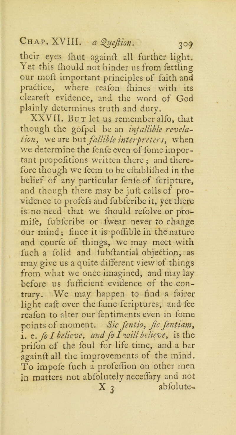 t their eyes fhut againd all further light. V et this fliould not hinder us from fettling our mod; important principles of faith and practice, where reafon ihines with its cleared evidence, and the word of God plainly determines truth and duty. XXVII. But let us remember alfo, that though the gofpel be an injallible revela- tion, we are butfallible interpreters, when we determine the fenfe even of fome impor- tant propofitions written there ; and there- fore though we feem to be edablifhed in the belief of any particular fenfe of fcripture, and though there may be jull calls of pro- vidence to profefs and fubfcribe it, yet there is no need that we fhould refolve or pro- mife, fubfcribe or fwear never to change our mind; fince it is pofiible in the nature and courfe of things, we may meet with fuch a folid and lubdantial objection, as may give us a quite different view of things from what we once imagined, and may lay before us fufficient evidence of the con- trary. We may happen to find a fairer light cad over the fame fcriptures, and fee reafon to alter our fentiments even in fome points of moment. Sic fentio, Jic fentiam, i. e./ol believe, and Jo I will believe, is the prifon of the foul for life time, and a bar againdall the improvements of the mind. To impofe fuch a profetfion on other men jn matters not abfolutely necefiary and not X 3 abfolute^