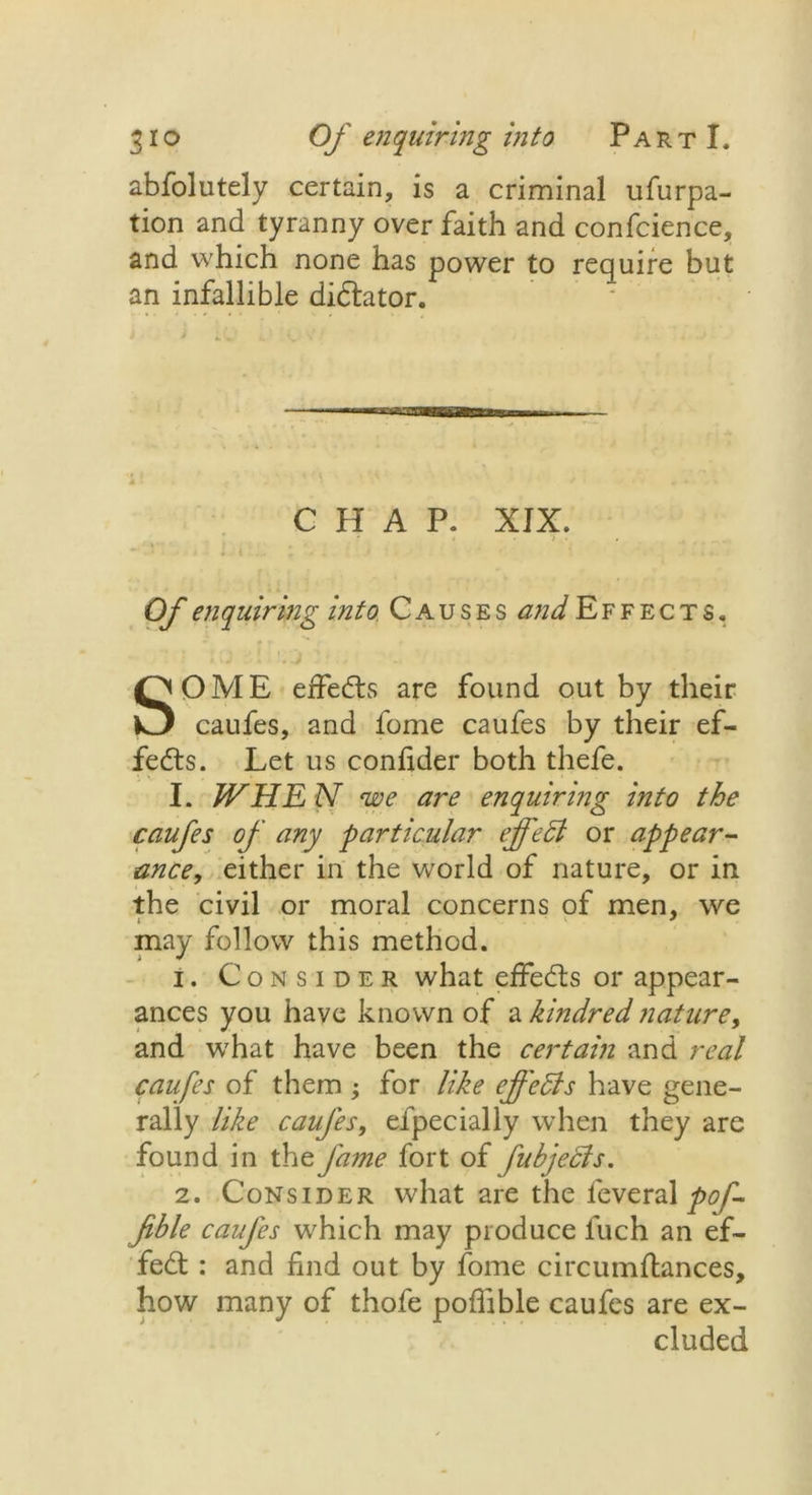 abfolutely certain, is a criminal ufurpa- tion and tyranny over faith and confidence, and which none has power to require but an infallible dictator. CHAP. XJX. Of enquiring into, Causes and Effects. SOME effedts are found out by their caufes, and fome caufes by their ef- fects. Let us confider both thefe. I. WHE N we are enquiring into the caufes of any 'particular effect or appear- ance, either in the world of nature, or in the civil or moral concerns of men, we may follow this method. i. Consider what effedts or appear- ances you have known of a kindred nature, and what have been the certain and real caufes of them ; for like effects have gene- rally like caufes, efpecially when they are found in the fame fort of fukjedts. 2. Consider what are the feveral poff fible caufes which may produce luch an ef- fedt: and find out by fome circumftances, how many of thofe poflible caufes are ex- cluded