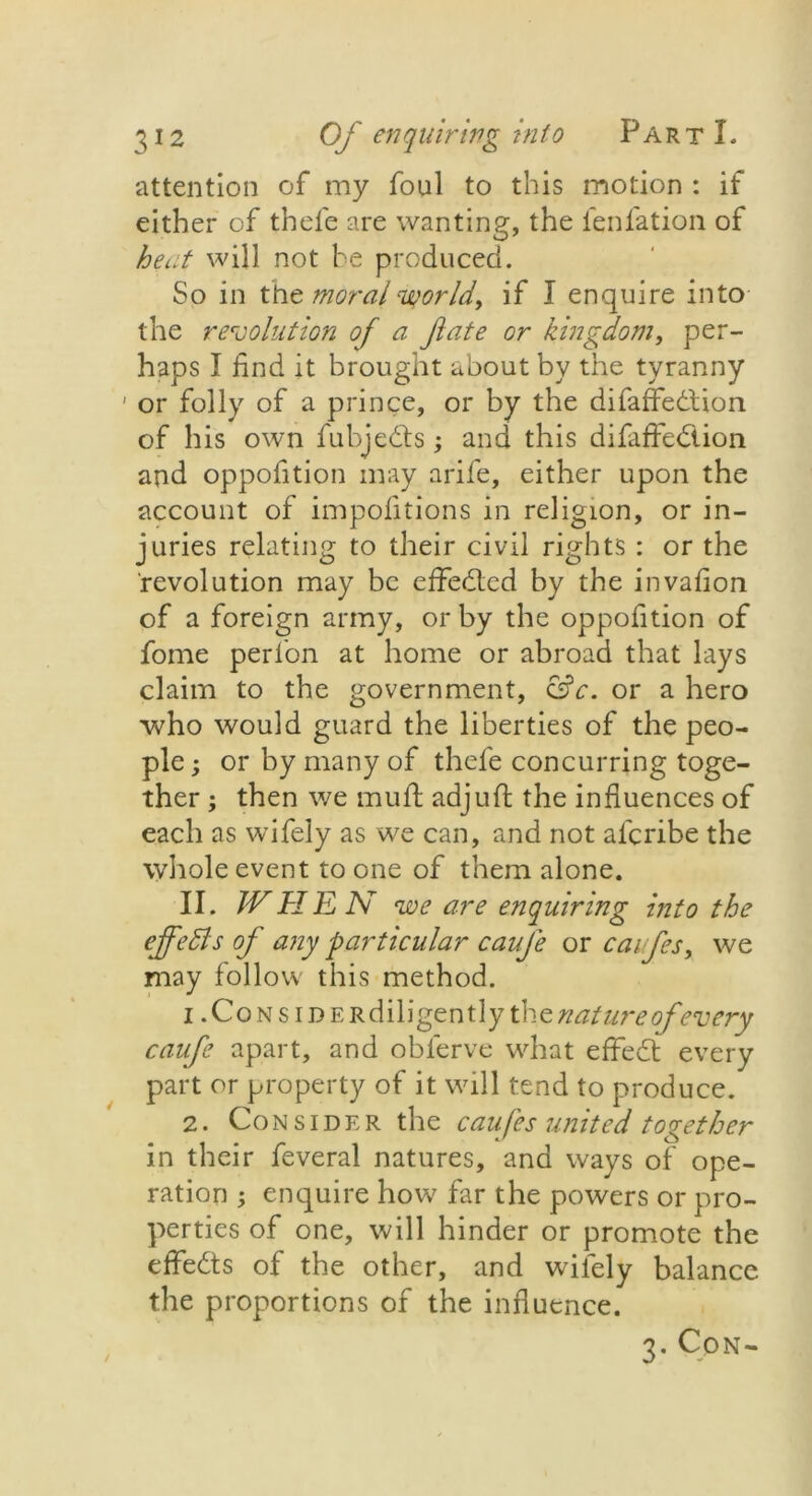 attention of my foul to this motion : if either of thefe are wanting, the fenfation of heat will not be produced. So in the moral world, if I enquire into the revolution of a fate or kingdom, per- haps I find it brought about by the tyranny ' or folly of a prince, or by the difaffedion of his own fubjeds; and this difaffedion and oppofition may arife, either upon the account of impofitions in religion, or in- juries relating to their civil rights : or the revolution may be effeded by the invafion of a foreign army, or by the oppofition of fome perion at home or abroad that lays claim to the government, &c. or a hero who would guard the liberties of the peo- ple ; or by many of thefe concurring toge- ther ; then we rnuft adjufl: the influences of each as wifely as we can, and not afcribe the whole event to one of them alone. II. WHEN we are enquiring into the ejfefts of any particular caufe or caufes, we may follow this method. i .CoNsiDERdiligently ihz nature of every caufe apart, and obferve what effed every part or property of it will tend to produce. 2. Consider the caufes united together in their feveral natures, and ways of ope- ration ; enquire how far the powers or pro- perties of one, will hinder or promote the effeds of the other, and wifely balance the proportions of the influence. 3. Con-