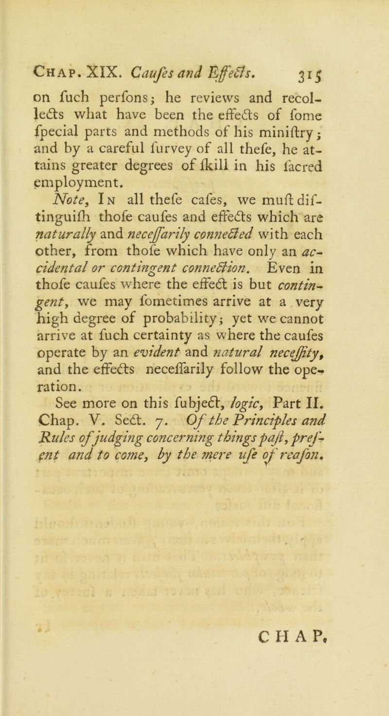on fuch perfons; he reviews and recol- lects what have been the effects of fome fpecial parts and methods of his miniftry; and by a careful furvey of all thefe, he at- tains greater degrees of fkill in his lacred employment. Note, In all thefe cafes, we muftdif- tinguifh thofe caufes and effects which are naturally and neceffarily connected with each other, from thofe which have only an ac- cidental or contingent connection. Even in thofe caufes where the effeCt is but contin- gent, we may fometimes arrive at a very high degree of probability; yet we cannot arrive at fuch certainty as where the caufes operate by an evident and natural necejjity, and the effects necelfarily follow the ope- ration. See more on this fubjedl, logic, Part II. Chap. V. SeCL 7. Of the Principles and Rules of judging concerning things pa f prej- pit and to come, by the mere ufe of reafon. C I I A Pc