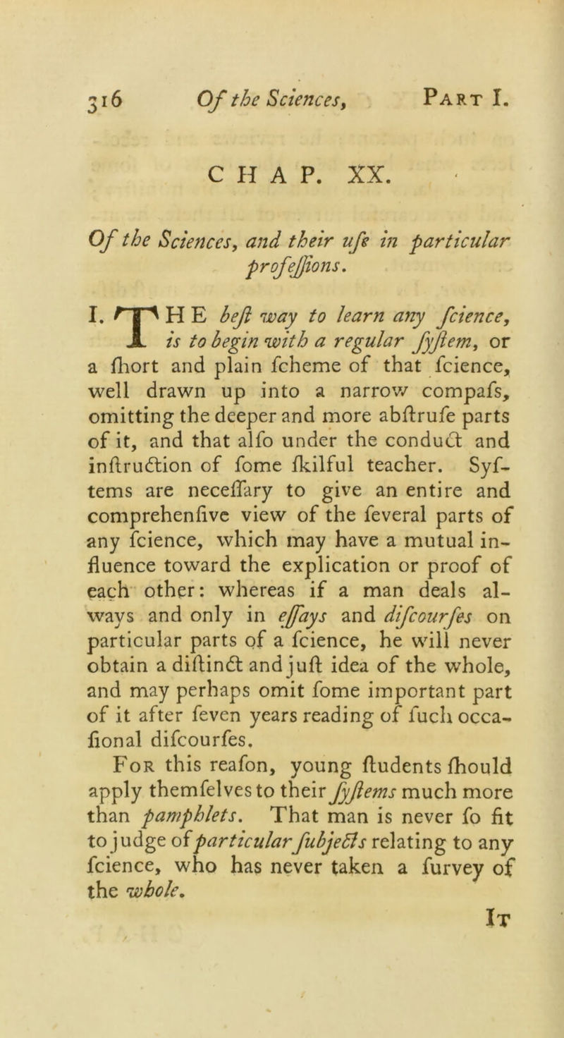CHAP. XX. Of the Sciences, and their life in particular profefions. I. JTl H E bef way to learn any fcience, X is to begin with a regular fyftern, or a fhort and plain fcheme of that fcience, well drawn up into a narrow compafs, omitting the deeper and more abftrufe parts of it, and that alfo under the conduct and inftrudtion of fome fkilful teacher. Syf- tems are neceflary to give an entire and comprehenlive view of the feveral parts of any fcience, which may have a mutual in- fluence toward the explication or proof of each other: whereas if a man deals al- ways and only in effays and difcourfes on particular parts of a fcience, he will never obtain a diftindl and juft idea of the whole, and may perhaps omit fome important part of it after feven years reading of fucli occa- fional difcourfes. For this reafon, young ftudents fhould apply themfelves to their fyftems much more than pamphlets. That man is never fo fit to judge ofparticularfubjetts relating to any fcience, who has never taken a furvey of the whole. It