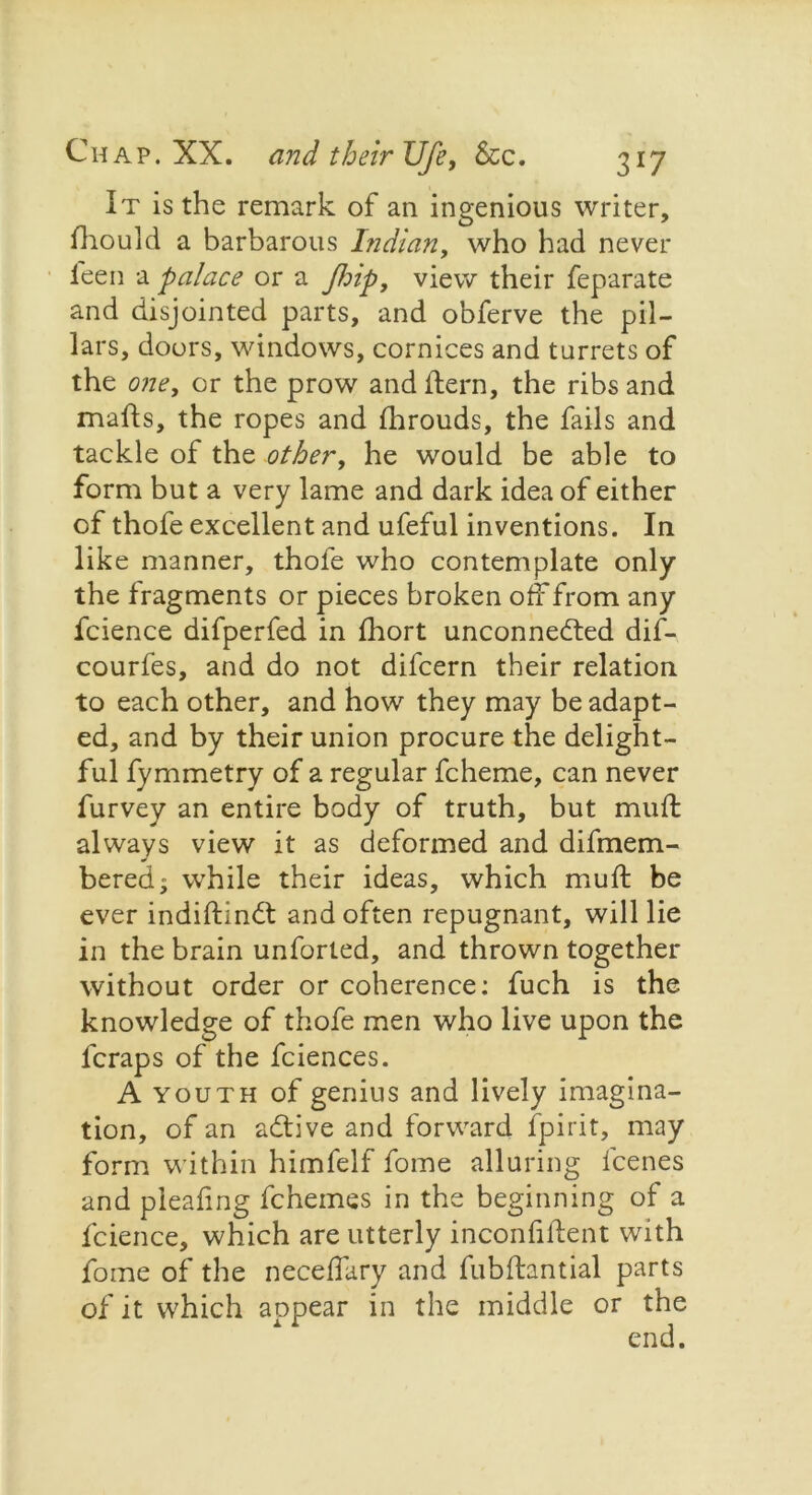 It is the remark of an ingenious writer, fhould a barbarous Indian, who had never feen a palace or a Jhip, view their feparate and disjointed parts, and obferve the pil- lars, doors, windows, cornices and turrets of the one, or the prow and flern, the ribs and mails, the ropes and fhrouds, the fails and tackle of the other, he would be able to form but a very lame and dark idea of either of thofe excellent and ufeful inventions. In like manner, thofe who contemplate only the fragments or pieces broken off from any fcience difperfed in fhort unconnected dif- courfes, and do not difcern their relation to each other, and how they may be adapt- ed, and by their union procure the delight- ful fymmetry of a regular fcheme, can never furvey an entire body of truth, but muff always view it as deformed and difmem- bered; wrhile their ideas, which muff be ever indiftinCt and often repugnant, will lie in the brain unforted, and thrown together without order or coherence: fuch is the knowledge of thofe men who live upon the lcraps of the fciences. A youth of genius and lively imagina- tion, of an adtive and forward fpirit, may form within himfelf fome alluring fcenes and piealing fchemes in the beginning of a fcience, which are utterly inconfiftent with fome of the neceffary and fubftantial parts of it which aopear in the middle or the end.