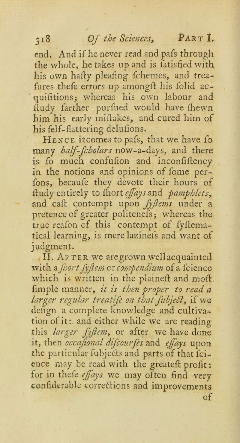 end. And if he never read and pafs through the whole, he takes up and is latisfied with his own halfy pleating fchemes, and trea- fures thefe errors up among# his lolid ac- quifitions; whereas his own labour and dudy farther purfued would have fhewn him his early midakes, and cured him of his felf-flattering delufions. Hence itcomes to pafs, that we have fo many half-fcholars now-a-days, and there is fo much confufion and inconfidency in the notions and opinions of fome per- fons, becaufe they devote their hours of dudy entirely to fhort ejfays and pajjiphlets, and cad contempt upon fyjiems under a pretence of greater politenefs; whereas the true reafon of this contempt of fydema- tical learning, is merelazinel's and want of judgment. II. After we are grown well acquainted with a Jhort fyjlem or comp endium of a fcience which is written in the plained and mod limple manner, it is then proper to read a larger regular treatife on that fnbjedl, if we defign a complete knowledge and cultiva- tion of it: and either while we are reading this larger fyftem, or after we have done it, then occajional difcourfes and ejfays upon the particular fubjetts and parts of that fci- ence may be read with the greatefl profit: for in thefe ejfays we may often find very confiderable corredions and improvements