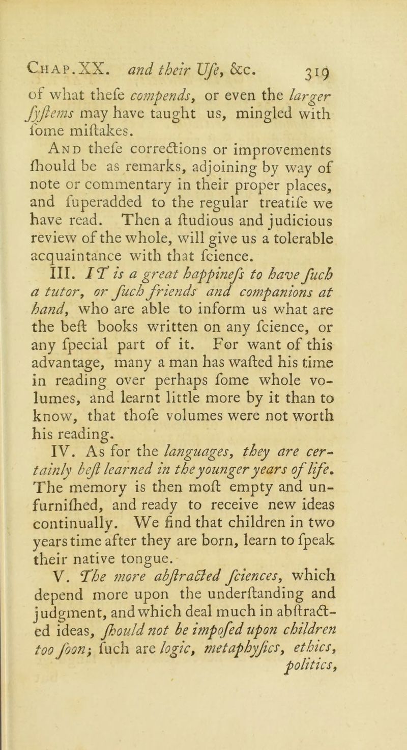 of what thefe comp ends, or even the larger Jjjlems may have taught us, mingled with home miftakes. And thefe corrections or improvements fhould be as remarks, adjoining by way of note or commentary in their proper places, and fuperadded to the regular treatife we have read. Then a ftudious and judicious review of the whole, will give us a tolerable acquaintance with that fcience. III. I T is a great happinefs to have fuch a tutor, or fuch friends and companions at hand, who are able to inform us what are the beft books written on any fcience, or any fpecial part of it. For want of this advantage, many a man has wafted his time in reading over perhaps fome whole vo- lumes, and learnt little more by it than to know, that thofe volumes were not worth his reading. IV. As for the languages, they are cer- tainly bef learned in the younger years of life. The memory is then mod; empty and un- furnifhed, and ready to receive new ideas continually. We find that children in two years time after they are born, learn to fpeak their native tongue. V. The more abflraided fciences, which depend more upon the underftanding and judgment, and which deal much in abftraCt- cd ideas, fhould not be itnpofed upon children too foon; fuch are logic, metaphyjia, ethics, politics,