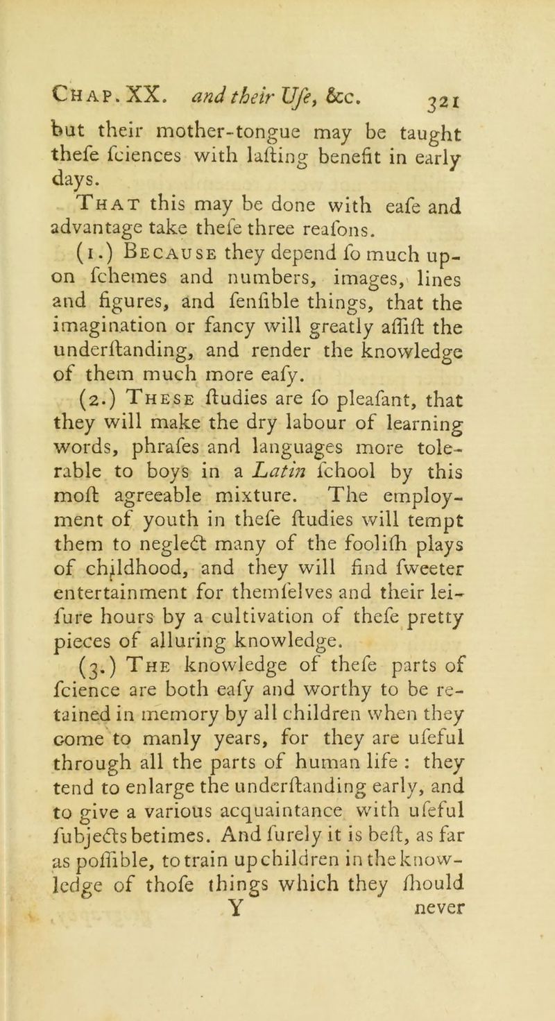 but their mother-tongue may be taught thefe fciences with lalting benefit in early days. That this may be done with eafe and advantage take thefe three reafons. (1.) Because they depend lb much up- on fchemes and numbers, images, lines and figures, and fenfible things, that the imagination or fancy will greatly affilt the underllanding, and render the knowledge of them much more eafy. (2.) These Itudies are fo pleafant, that they will make the dry labour of learning words, phrafes and languages more tole- rable to boys in a Latin fchool by this molt agreeable mixture. The employ- ment of youth in thefe ftudies will tempt them to neglebt many of the foolifh plays of childhood, and they will find fweeter entertainment for themlelves and their lei— lure hours by a cultivation of thefe pretty pieces of alluring knowledge. (3.) The knowledge of thefe parts of fcience are both eafy and worthy to be re- tained in memory by all children when they come to manly years, for they are ufeful through all the parts of human life : they tend to enlarge the underfhnding early, and to give a various acquaintance with ufeful lubjetfis betimes. And furely it is bell, as far as polhble, to train up children in the know- ledge of thofe things which they Ihould Y never