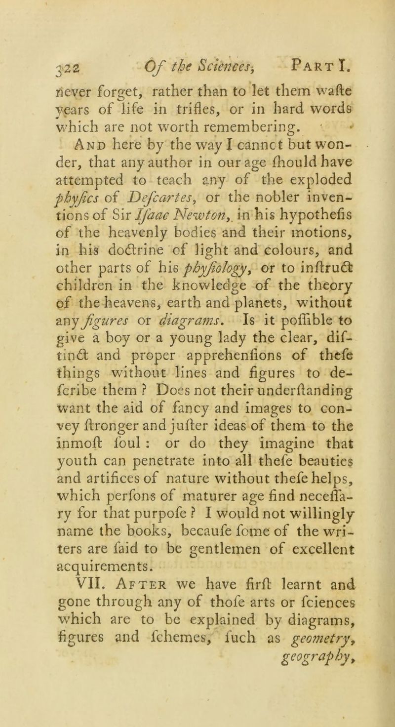 never forget, rather than to let them wafte years of life in trifles, or in hard words which are not worth remembering. And here by the way I cannct but won- der, that any author in our age Ihouldhave attempted to teach any of the exploded ■phyfics of Defcartes, or the nobler inven- tions of Sir Ifiaac Newton,. in his hypothefis of the heavenly bodies and their motions, in his dodtrine of light and colours, and other parts of his phyjiology, or to inftrudt children in the knowledge of the theory of the heavens, earth and planets, without any figures or diagrams. Is it poflible to give a boy or a young lady the clear, dif- tindfc and proper apprehenlions of thefe things without lines and figures to de- feribe them ? Does not their underflanding want the aid of fancy and images to con- vey ftronger and juflier ideas of them to the inmofl: foul : or do they imagine that youth can penetrate into all thefe beauties and artifices of nature without thefe helps, which perfons of maturer age find necefla- ry for that purpofe ? I would not willingly name the books, becaufe feme of the wai- ters are faid to be gentlemen of excellent acquirements. VII. After we have firft learnt and gone through any of thole arts or fciences W'hich are to be explained by diagrams, figures and fchemes, luch as geometry, geography,