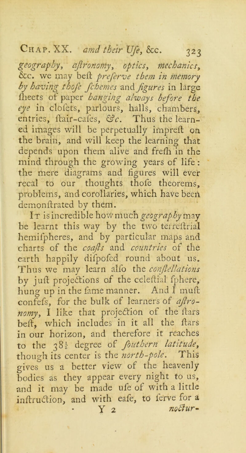 geography, ajironomy, optics, mechanics, &c. we may belt preferve them in memory by having thofe fchemes and figures in large fheets of paper hanging always before the eye in clofets, parlours, halls, chambers, entries, flair-cafes, &c. Thus the learn- ed images will be perpetually imprelt on the brain, and will keep the learning that depends upon them alive and frefh in the mind through the growing years of life: the mere diagrams and figures will ever recal to our thoughts thofe theorems, problems, and corollaries, which have been demonftrated by them. It is incredible how much geography may be learnt this way by the two terreltrial hemifpheres, and by particular maps and charts of the coafts and countries of the earth happily difpofed round about us. Thus we may learn alfo the cancellations by juft projections of the celeftial fphere, hung up in the fame manner. And I mull; confefs, for the bulk of learners of afro- nomy, I like that projection of the liars belt, which includes in it all the ftars in our horizon, and therefore it reaches to the 38I- degree of fouthern latitude, though its center is the north-pole. This gives us a better view of the heavenly bodies as they appear every night to us, and it may be made ufe of with a little inftrudion, and with eafe, to ferve for a y 2 noffur-
