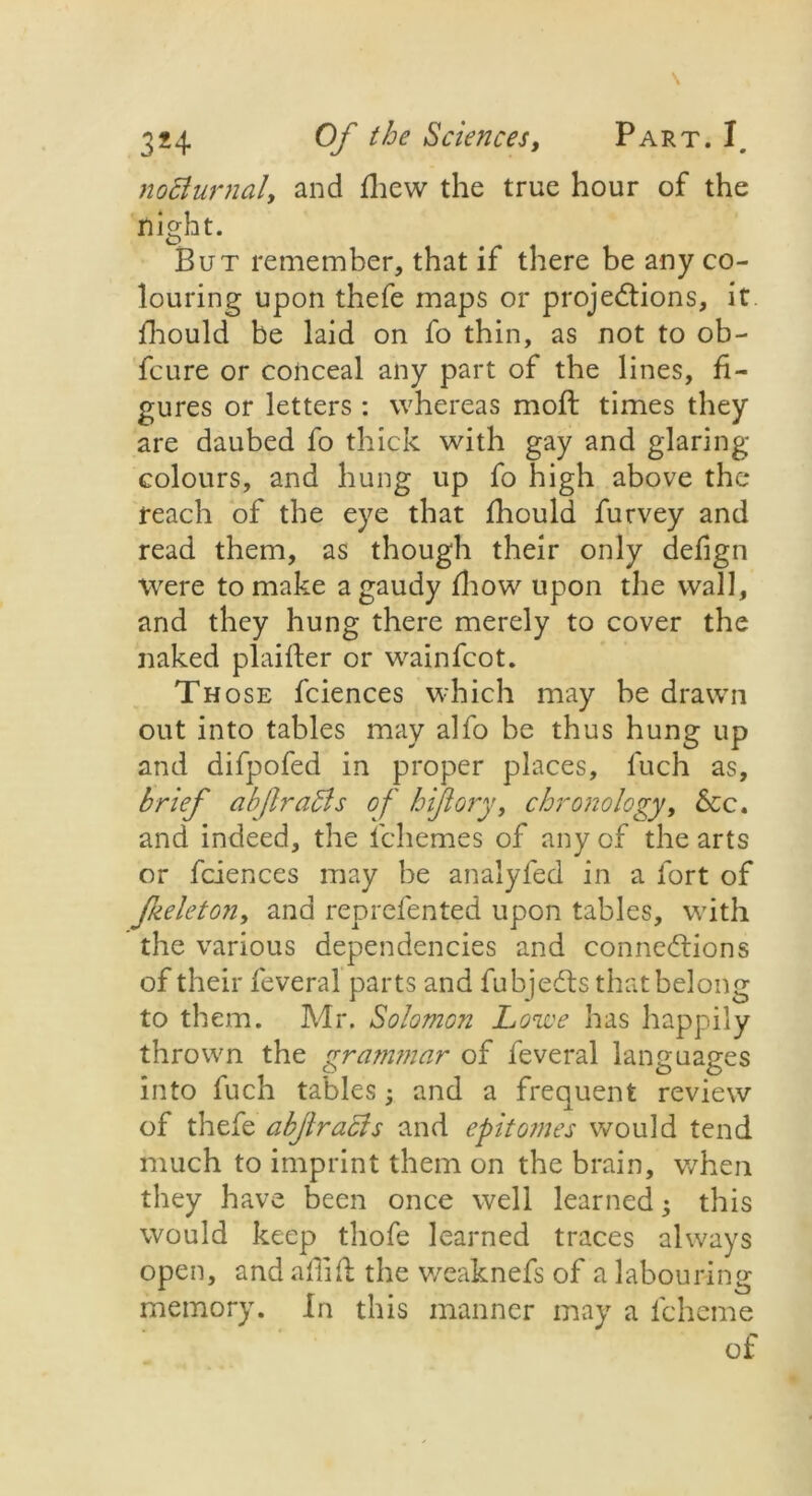 noclurnaly and fhew the true hour of the night. But remember, that if there be any co- louring upon thefe maps or projections, it fhould be laid on fo thin, as not to ob- fcure or conceal any part of tbe lines, fi- gures or letters : whereas moft times they are daubed fo thick with gay and glaring- colours, and hung up fo high above the reach of the eye that fhould furvey and read them, as though their only defign were to make a gaudy fhow upon the wall, and they hung there merely to cover the naked plaifter or wainfcot. Those fciences which may be drawn out into tables may alfo be thus hung up and difpofed in proper places, fuch as, brief abfraSis of hijiory, chronology, &c. and indeed, the fchemes of any of the arts or fciences may be analyfed in a fort of Jkeleton, and reprefented upon tables, with the various dependencies and connections of their feveral parts and fubjeCts that belong to them. Mr. Solomon Lowe has happily thrown the grammar of feveral languages into fuch tables; and a frequent review of thefe abjlracis and epitomes would tend much to imprint them on the brain, when they have been once well learned • this would keep thofe learned traces always open, and aflift the weaknefs of a labouring memory. In this manner may a fcheme
