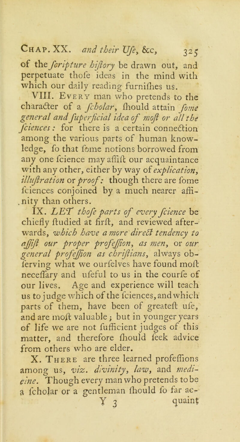 of the fcripture hiftory be drawn out, and perpetuate thofe ideas in the mind with which our daily reading furnifhes us. VIII. Every man who pretends to the character of a fcholar, fhould attain fame general and fnperjicial idea of moft or all the fciences: for there is a certain connexion among the various parts of human know- ledge, fo that fome notions borrowed from any one fcience may afiift our acquaintance with any other, either by way of explication, illuftration or proof: though there are fome iciences conjoined by a much nearer affi- .nity than others. IX. LET thofe parts of every fcience be chiefly ftudied at firft, and reviewed after- wards, which have a more dire til tendency to etjjijl our proper profejjion, as men, or our general profejjion as chriflians, always ob- ierving what we ourfelves have found moil: neceflary and ufeful to us in the courfe of our lives. Age and experience will teach us to judge which of the fciences, and which parts of them, have been of greateft ufe, and are moft valuable; but in younger years of life we are not fuflicient judges of this matter, and therefore fhould feek advice from others who are elder. X. There are three learned profeflions among us, viz. divinity, law, and medi- cine. Though every man who pretends to be a fcholar or a gentleman fhould fo far ac- Y 3 quaint