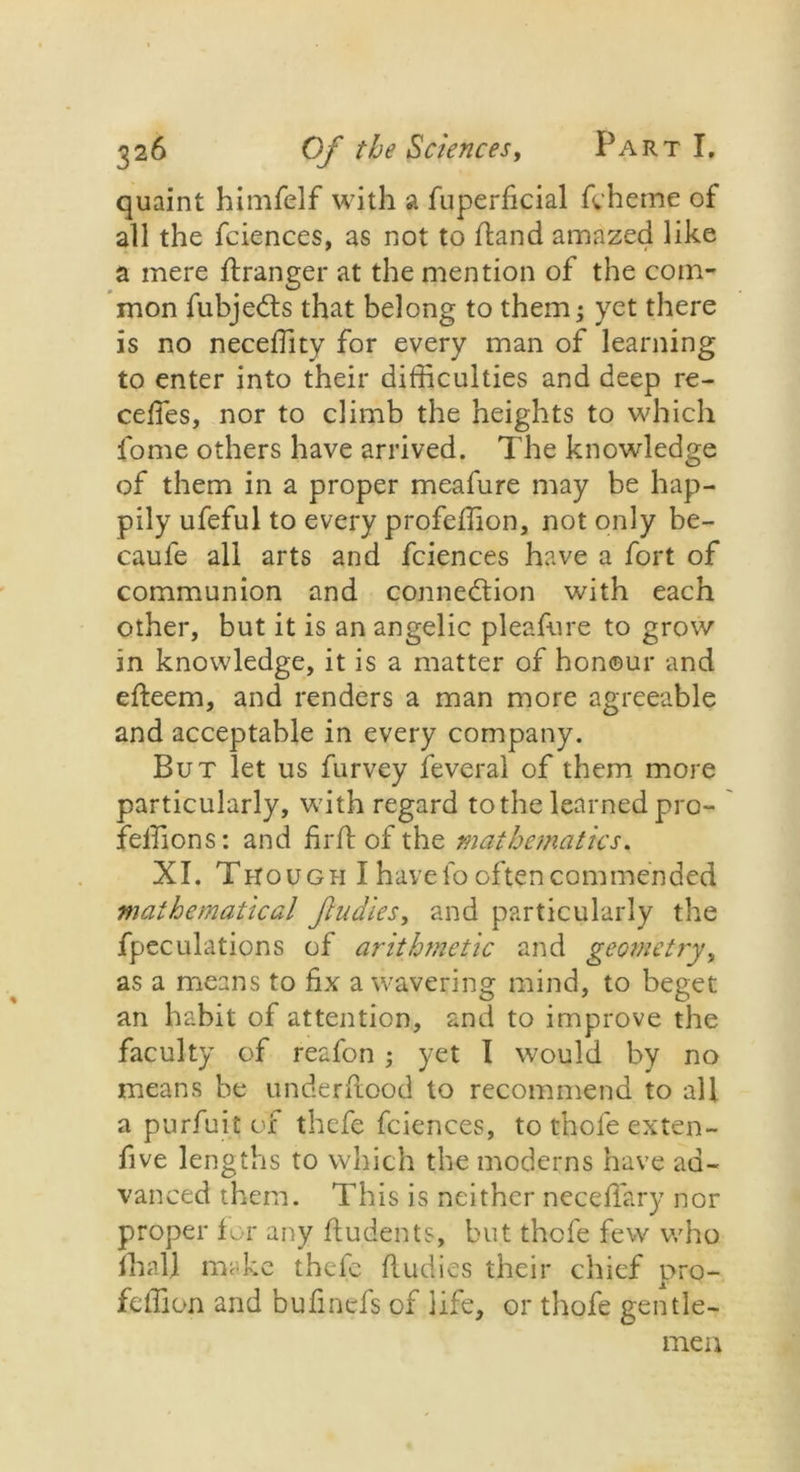 quaint himfelf with a fuperficial fcheme of all the fciences, as not to (land amazed like a mere flranger at the mention of the com- mon fubjedts that belong to them; yet there is no neceffity for every man of learning to enter into their difficulties and deep re- cedes, nor to climb the heights to which dome others have arrived. The knowledge of them in a proper meafure may be hap- pily ufeful to every profeffion, not only be- caufe all arts and fciences have a fort of communion and connection with each other, but it is an angelic pleafure to grow in knowledge, it is a matter of honour and efteem, and renders a man more agreeable and acceptable in every company. But let us furvey feveral of them more particularly, with regard to the learned pro- feffion s: and drib of the mathematics. XI. Though I have fo often com mended mathematical flu dies, and particularly the fpeculations of arithmetic and geometry, as a means to dx a wavering mind, to beget an habit of attention, and to improve the faculty of reafon; yet I would by no means be underflood to recommend to all a purfuit of thefe fciences, to thole exten- dve lengths to which the moderns have ad- vanced them. This is neither neceffary nor proper for any fludents, but thefe few who fhall make thefe fludies their chief pro- feffion and budnefs of life, or thofe gentle- men