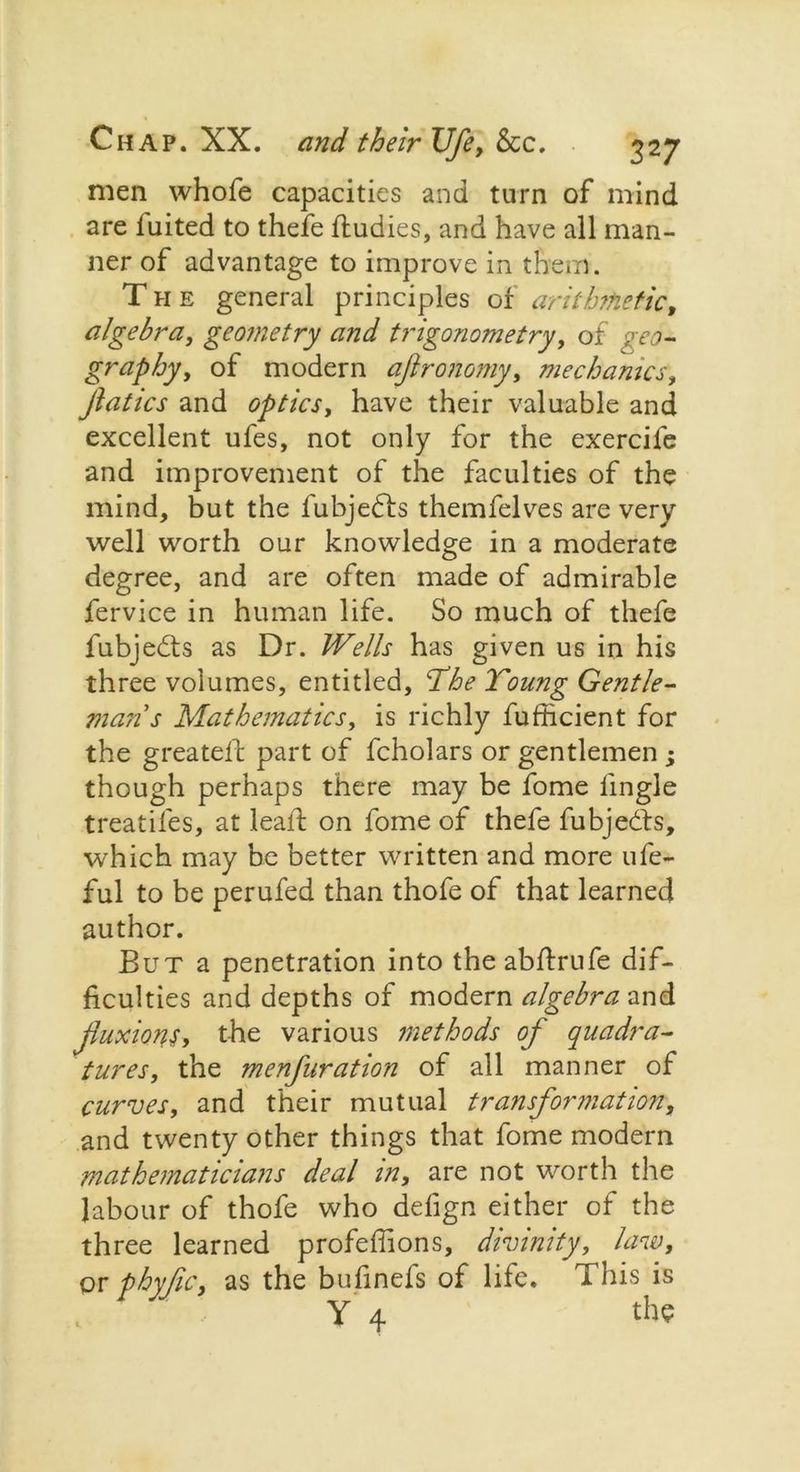 men whofe capacities and turn of mind are luited to thefe ftudies, and have all man- ner of advantage to improve in them. The general principles of arithmetic, algebra, geometry and trigonometry, of geo- graphy t of modern ajlrotiomy, mechanics, fiatics and optics, have their valuable and excellent ufes, not only for the exercife and improvement of the faculties of the mind, but the fubjedfs themfelves are very well worth our knowledge in a moderate degree, and are often made of admirable fervice in human life. So much of thefe fubjedts as Dr. Wells has given us in his three volumes, entitled, ‘The Toung Gentle- man's Mathematics, is richly fufficient for the greateft part of fcholars or gentlemen ; though perhaps there may be fome lingle treatifes, at lealf on fome of thefe fubjedts, which may be better written and more ufe- ful to be perufed than thofe of that learned author. But a penetration into the abftrufe dif- ficulties and depths of modern algebra and fuxions, the various methods of quadra- tures, the menfuration of all manner of curves, and their mutual transformation, and twenty other things that fome modern mathematicians deal in, are not worth the labour of thofe who defign either of the three learned profeffions, divinity, law, or phyfic, as the bufinefs of life. This is Y 4 the