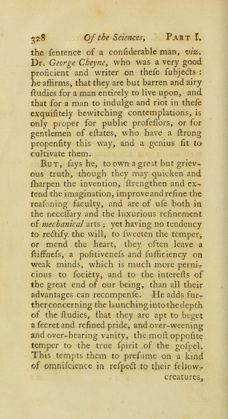 the fentence of a confiderable man, viz. Dr. George Cheync, who was a very good proficient and writer on thefe fubjedts : he affirms, that they are but barren and airy ftudies for a man entirely to live upon, and that for a man to indulge and riot in thefe exquifitely bewitching contemplations, is only proper for public profefiors, or for gentlemen of eftates, who have a ftrong propenfity this way, and a genius fit to cultivate them. But, fays he, to own a great but griev- ous truth, though they may quicken and fharpen the invention, flrengthen and ex- tend the imagination, improve and refine the reafoning faculty, and are of ufe both in the necefiary and the luxurious refinement of mechanical arts ; yet having no tendency to redtify the will, to fweeten the temper, or mend the heart, they often leave a fliffnefs, a pofitivenefs and fufficiency on weak minds, which is much more perniT cious to fociety, and to the interefis of the great end of our being, than all their advantages can recompenfe. He adds fur- ther concerning the launching into the depth of the fiudies, that they are apt to beget afecretand refined pride, and over-weening and over-bearing vanity, the mod oppofite temper to the true fpirit of the gol'pel. This tempts them to prefume on a kind of omnifcience in refpedt to their fellowr creatures,