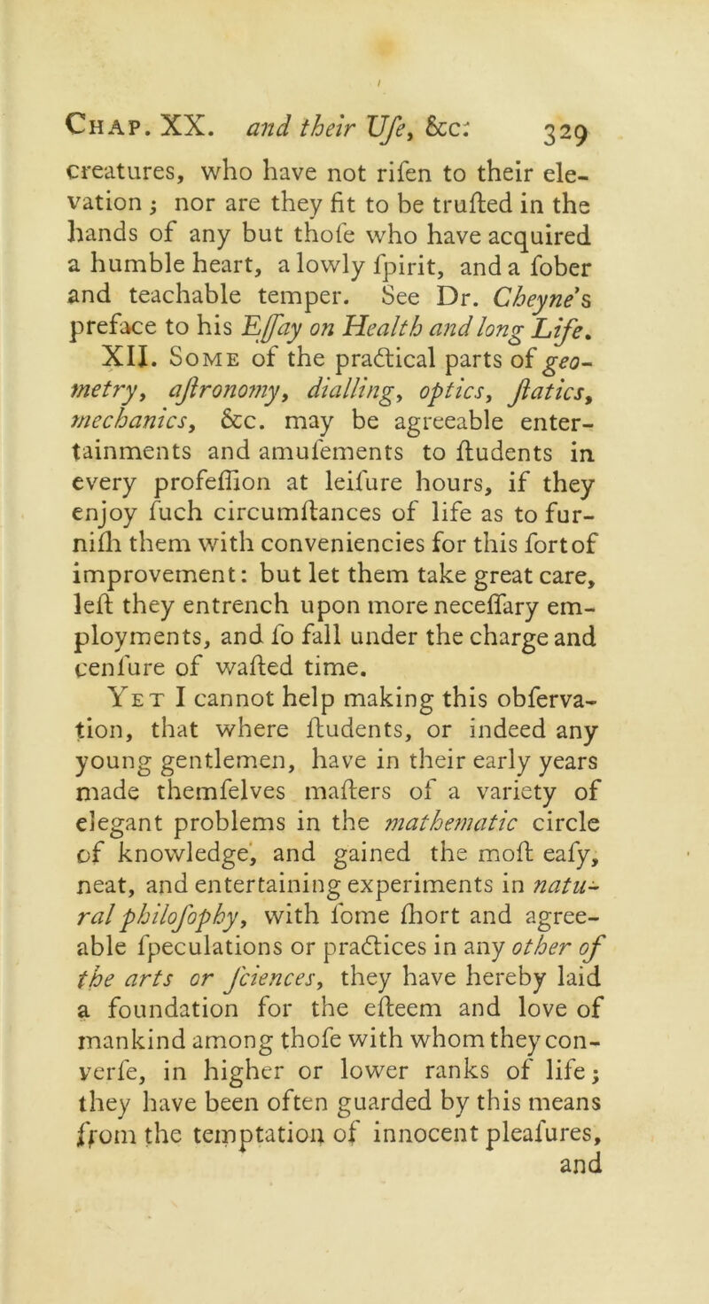 I Chap. XX. and their Ufe, Sec: 329 creatures, who have not rifen to their ele- vation ; nor are they fit to be trufted in the hands of any but thofe who have acquired a humble heart, a lowly fpirit, andafober and teachable temper. See Dr. Cheyne s preface to his EJfay on Health and long Life. XII. Some of the practical parts of geo- metry, ajlronomy, dialling, optics, Jlatics, mechanics. See. may be agreeable enter- tainments and amufements to ftudents in every profefiion at leifure hours, if they enjoy fuch circumllances of life as to fur- nifli them with conveniences for this fort of improvement: but let them take great care, left they entrench upon more neceflary em- ployments, and fo fall under the charge and cenl’ure of wafted time. Yet I cannot help making this obferva- tion, that where ftudents, or indeed any young gentlemen, have in their early years made themfelves mafters of a variety of elegant problems in the mathematic circle of knowledge, and gained the moft eafy, neat, and entertaining experiments in natu- ral philofophy, with fome fhort and agree- able fpeculations or practices in any other of the arts or faiences, they have hereby laid a foundation for the efteem and love of mankind among thofe with whom they con- verfe, in higher or lower ranks of life; they have been often guarded by this means from the temptation of innocent pleafures.